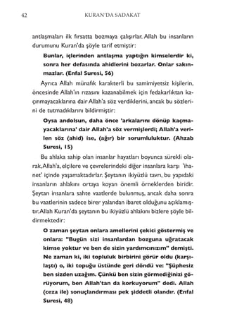 antlaşmaları ilk fırsatta bozmaya çalışırlar. Allah bu insanların
durumunu Kuran'da şöyle tarif etmiştir:
Bunlar, içlerinden antlaşma yaptığın kimselerdir ki,
sonra her defasında ahidlerini bozarlar. Onlar sakın-
mazlar. (Enfal Suresi, 56)
Ayrıca Allah münafık karakterli bu samimiyetsiz kişilerin,
öncesinde Allah'ın rızasını kazanabilmek için fedakarlıktan ka-
çınmayacaklarına dair Allah'a söz verdiklerini, ancak bu sözleri-
ni de tutmadıklarını bildirmiştir:
Oysa andolsun, daha önce 'arkalarını dönüp kaçma-
yacaklarına' dair Allah'a söz vermişlerdi; Allah'a veri-
len söz (ahid) ise, (ağır) bir sorumluluktur. (Ahzab
Suresi, 15)
Bu ahlaka sahip olan insanlar hayatları boyunca sürekli ola-
rak,Allah'a,elçilere ve çevrelerindeki diğer insanlara karşı 'iha-
net' içinde yaşamaktadırlar. Şeytanın ikiyüzlü tavrı, bu yapıdaki
insanların ahlakını ortaya koyan önemli örneklerden biridir.
Şeytan insanlara sahte vaatlerde bulunmuş, ancak daha sonra
bu vaatlerinin sadece birer yalandan ibaret olduğunu açıklamış-
tır.Allah Kuran'da şeytanın bu ikiyüzlü ahlakını bizlere şöyle bil-
dirmektedir:
O zaman şeytan onlara amellerini çekici göstermiş ve
onlara: "Bugün sizi insanlardan bozguna uğratacak
kimse yoktur ve ben de sizin yardımcınızım" demişti.
Ne zaman ki, iki topluluk birbirini görür oldu (karşı-
laştı) o, iki topuğu üstünde geri döndü ve: "Şüphesiz
ben sizden uzağım. Çünkü ben sizin görmediğinizi gö-
rüyorum, ben Allah'tan da korkuyorum" dedi. Allah
(ceza ile) sonuçlandırması pek şiddetli olandır. (Enfal
Suresi, 48)
42 KURAN’DA SADAKAT
 