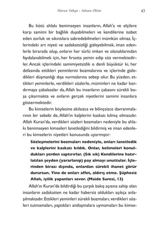 Bu kötü ahlakı benimseyen insanların, Allah'a ve elçilere
karşı samimi bir bağlılık duyabilmeleri ve kendilerine isabet
eden zorluk ve sıkıntılara sabredebilmeleri mümkün olmaz. İç-
lerindeki art niyeti ve sadakatsizliği gizleyebilmek, iman eden-
lerle birarada olup, onların her türlü imkan ve olanaklarından
faydalanabilmek için, her fırsatta yemin edip söz vermektedir-
ler. Ancak içlerindeki samimiyetsizlik o denli büyüktür ki, her
defasında ettikleri yeminlerini bozmalarına ve içlerinde gizle-
dikleri düşmanlığı dışa vurmalarına sebep olur. Bu yüzden, et-
tikleri yeminlerle, verdikleri sözlerle, müminleri ne kadar kan-
dırmaya çabalasalar da,Allah bu insanların çabasını sürekli bo-
şa çıkarmakta ve onların gerçek niyetlerini samimi insanlara
göstermektedir.
Bu kimselerin böylesine akılsızca ve bilinçsizce davranmala-
rının bir sebebi de, Allah'ın kalplerini kaskatı kılmış olmasıdır.
Allah Kuran'da, verdikleri sözleri bozmaları nedeniyle bu ahla-
kı benimseyen kimseleri lanetlediğini bildirmiş ve iman edenle-
ri bu kimselerin niyetleri konusunda uyarmıştır:
Sözleşmelerini bozmaları nedeniyle, onları lanetledik
ve kalplerini kaskatı kıldık. Onlar, kelimeleri konul-
dukları yerden saptırırlar. (Sık sık) Kendilerine hatır-
latılan şeyden (yararlanıp) pay almayı unuttular. İçle-
rinden birazı dışında, onlardan sürekli ihanet görür
durursun. Yine de onları affet, aldırış etme. Şüphesiz
Allah, iyilik yapanları sever. (Maide Suresi, 13)
Allah'ın Kuran'da bildirdiği bu çarpık bakış açısına sahip olan
insanların sadakatten ne kadar habersiz oldukları açıkça anla-
şılmaktadır.Ettikleri yeminleri sürekli bozmaları,verdikleri söz-
leri tutmamaları, yaptıkları antlaşmalara uymamaları bu kimse-
43Harun Yahya - Adnan Oktar
 