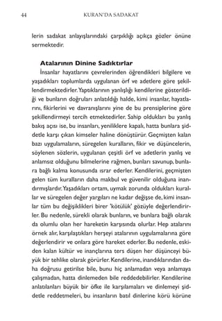 lerin sadakat anlayışlarındaki çarpıklığı açıkça gözler önüne
sermektedir.
Atalarının Dinine Sadıktırlar
İnsanlar hayatlarını çevrelerinden öğrendikleri bilgilere ve
yaşadıkları toplumlarda uygulanan örf ve adetlere göre şekil-
lendirmektedirler.Yaptıklarının yanlışlığı kendilerine gösterildi-
ği ve bunların doğruları anlatıldığı halde, kimi insanlar, hayatla-
rını, fikirlerini ve davranışlarını yine de bu prensiplerine göre
şekillendirmeyi tercih etmektedirler. Sahip oldukları bu yanlış
bakış açısı ise, bu insanları, yeniliklere kapalı, hatta bunlara şid-
detle karşı çıkan kimseler haline dönüştürür. Geçmişten kalan
bazı uygulamaların, süregelen kuralların, fikir ve düşüncelerin,
söylenen sözlerin, uygulanan çeşitli örf ve adetlerin yanlış ve
anlamsız olduğunu bilmelerine rağmen, bunları savunup, bunla-
ra bağlı kalma konusunda ısrar ederler. Kendilerini, geçmişten
gelen tüm kuralların daha makbul ve güvenilir olduğuna inan-
dırmışlardır.Yaşadıkları ortam, uymak zorunda oldukları kural-
lar ve süregelen değer yargıları ne kadar değişse de,kimi insan-
lar tüm bu değişiklikleri birer 'kötülük' gözüyle değerlendirir-
ler. Bu nedenle, sürekli olarak bunların, ve bunlara bağlı olarak
da olumlu olan her hareketin karşısında olurlar. Hep atalarını
örnek alır, karşılaştıkları herşeyi atalarının uygulamalarına göre
değerlendirir ve onlara göre hareket ederler. Bu nedenle, eski-
den kalan kültür ve inançlarına ters düşen her düşünceyi bü-
yük bir tehlike olarak görürler. Kendilerine, inandıklarından da-
ha doğrusu getirilse bile, bunu hiç anlamadan veya anlamaya
çalışmadan, hatta dinlemeden bile reddedebilirler. Kendilerine
anlatılanları büyük bir öfke ile karşılamaları ve dinlemeyi şid-
detle reddetmeleri, bu insanların batıl dinlerine körü körüne
44 KURAN’DA SADAKAT
 