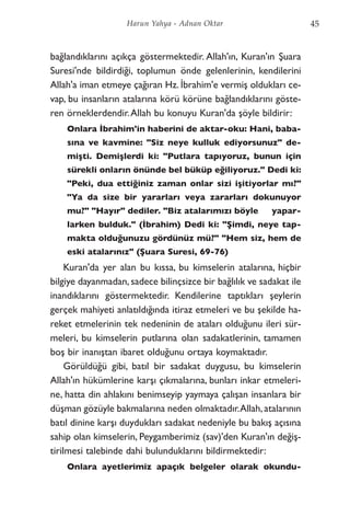 bağlandıklarını açıkça göstermektedir. Allah'ın, Kuran'ın Şuara
Suresi'nde bildirdiği, toplumun önde gelenlerinin, kendilerini
Allah'a iman etmeye çağıran Hz. İbrahim'e vermiş oldukları ce-
vap, bu insanların atalarına körü körüne bağlandıklarını göste-
ren örneklerdendir.Allah bu konuyu Kuran'da şöyle bildirir:
Onlara İbrahim'in haberini de aktar-oku: Hani, baba-
sına ve kavmine: "Siz neye kulluk ediyorsunuz" de-
mişti. Demişlerdi ki: "Putlara tapıyoruz, bunun için
sürekli onların önünde bel büküp eğiliyoruz." Dedi ki:
"Peki, dua ettiğiniz zaman onlar sizi işitiyorlar mı?"
"Ya da size bir yararları veya zararları dokunuyor
mu?" "Hayır" dediler. "Biz atalarımızı böyle yapar-
larken bulduk." (İbrahim) Dedi ki: "Şimdi, neye tap-
makta olduğunuzu gördünüz mü?" "Hem siz, hem de
eski atalarınız" (Şuara Suresi, 69-76)
Kuran'da yer alan bu kıssa, bu kimselerin atalarına, hiçbir
bilgiye dayanmadan, sadece bilinçsizce bir bağlılık ve sadakat ile
inandıklarını göstermektedir. Kendilerine taptıkları şeylerin
gerçek mahiyeti anlatıldığında itiraz etmeleri ve bu şekilde ha-
reket etmelerinin tek nedeninin de ataları olduğunu ileri sür-
meleri, bu kimselerin putlarına olan sadakatlerinin, tamamen
boş bir inanıştan ibaret olduğunu ortaya koymaktadır.
Görüldüğü gibi, batıl bir sadakat duygusu, bu kimselerin
Allah'ın hükümlerine karşı çıkmalarına, bunları inkar etmeleri-
ne, hatta din ahlakını benimseyip yaymaya çalışan insanlara bir
düşman gözüyle bakmalarına neden olmaktadır.Allah,atalarının
batıl dinine karşı duydukları sadakat nedeniyle bu bakış açısına
sahip olan kimselerin, Peygamberimiz (sav)'den Kuran'ın değiş-
tirilmesi talebinde dahi bulunduklarını bildirmektedir:
Onlara ayetlerimiz apaçık belgeler olarak okundu-
45Harun Yahya - Adnan Oktar
 