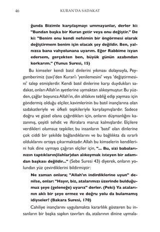 ğunda Bizimle karşılaşmayı ummayanlar, derler ki:
"Bundan başka bir Kuran getir veya onu değiştir." De
ki: "Benim onu kendi nefsimin bir öngörmesi olarak
değiştirmem benim için olacak şey değildir. Ben, yal-
nızca bana vahyolunana uyarım. Eğer Rabbime isyan
edersem, gerçekten ben, büyük günün azabından
korkarım." (Yunus Suresi, 15)
Bu kimseler kendi batıl dinlerini yıkması dolayısıyla, Pey-
gamberimiz (sav)'den Kuran'ı 'yenilemesini' veya 'değiştirmesi-
ni' talep etmişlerdir. Kendi batıl dinlerine karşı duydukları sa-
dakat, onları Allah'ın ayetlerine uymaktan alıkoymuştur. Bu yüz-
den,çağlar boyuncaAllah'ın,din ahlakını tebliğ edip yayması için
göndermiş olduğu elçiler, kavimlerinin bu batıl inançlarına olan
sadakatleriyle ve öfkeli tepkileriyle karşılaşmışlardır. Sadece
doğru ve güzel olana çağırdıkları için, onların düşmanlığını ka-
zanmış, çeşitli tehdit ve iftiralara maruz kalmışlardır. Elçilere
verdikleri olumsuz tepkiler, bu insanların 'batıl' olan dinlerine
çok ciddi bir şekilde bağlandıklarını ve bu bağlılıkta da ısrarlı
olduklarını ortaya çıkarmaktadır.Allah bu kimselerin kendileri-
ni hak dine uymaya çağıran elçiler için, "... Bu, sizi babaları-
nızın taptıkların(ilahlar)dan alıkoymak isteyen bir adam-
dan başkası değildir..." (Sebe Suresi 43) diyerek, onların yo-
lundan yüz çevirdiklerini bildirmiştir:
Ne zaman onlara; "Allah'ın indirdiklerine uyun" de-
nilse, onlar: "Hayır, biz, atalarımızı üzerinde bulduğu-
muz şeye (geleneğe) uyarız" derler. (Peki) Ya ataları-
nın aklı bir şeye ermez ve doğru yolu da bulamamış
idiyseler? (Bakara Suresi, 170)
Cahiliye inançlarını uygulamakta kararlılık gösteren bu in-
sanların bir başka sapkın tavırları da, atalarının dinine uymala-
46 KURAN’DA SADAKAT
 
