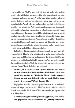 rını kendilerine Allah'ın emrettiğini öne sürmeleridir. (Allah'ı
tenzih ederiz) Doğru olmadığını bile bile, yaptıkları çirkin dav-
ranışların 'Allah'ın bir emri' olduğunu söyleyerek, atalarının
sapkın dinine uymalarını kendilerince makul hale getirmeye ça-
lışmaktadırlar.Ancak elbette bu konudaki samimiyetsizliklerine
kendileri de şahittirler.Asıl amaçları Allah'ın rızasını kazanabil-
mek değil, nefislerinin isteklerine ve çıkarlarına uygun bir hayat
yaşayabilmektir. Bu samimiyetsizliklerini gizleyebilmek ve kendi
cahiliye sistemlerini devam ettirebilmek için de, böylesine sap-
kın bir mazeret öne sürerler.Yoksa elbette kendileri de Allah'ın
emrettiği ahlaktan çok uzak bir yaşam sürdüklerini ve yaptık-
larını Allah'ın emri olduğu için değil, sadece atalarının dini em-
rettiği için uyguladıklarını bilmektedirler.
Bu kişilerin düşünceleri,din ahlakını gerçek kaynağından öğ-
renmedikleri, dillerini eğip büktükleri ve atalarının uygulamala-
rından kopmadıkları için karmakarışıktır.Bu yüzden,Allah'ın ya-
sakladığı ve çirkin karşıladığı bir davranışın 'uygun' olduğunu id-
dia edebilmektedirler.Allah bu kimselerin bu samimiyetsiz ta-
vırlarını Kuran'da şöyle haber vermektedir:
Onlar 'çirkin bir hayasızlık' işlediklerinde: "Biz atala-
rımızı bunun üzerinde bulduk, Allah bunu bize em-
retti" derler. De ki: "Şüphesiz Allah, 'çirkin hayasız-
lıkları' emretmez. Bilmediğiniz bir şeyi Allah'a karşı
mı söylüyorsunuz?" (Araf Suresi, 28)
Bu yapıdaki insanlar başlarına gelen her olayı atalarını örnek
alarak çözmeye çalıştıkları için,Allah'tan ve hak dinden sürekli
olarak uzaklaşırlar.Allah Kuran'da, insanların bu yanılgısını şöy-
le açıklamaktadır:
Sonra kötülüğün yerini iyilikle değiştirdik, öyle ki on-
lar, çoğaldılar ve: "Atalarımıza da (bazen) şiddetli sı-
47Harun Yahya - Adnan Oktar
 