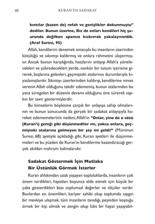 kıntılar (bazen de) refah ve genişlikler dokunmuştu"
dediler. Bunun üzerine, Biz de onları kendileri hiç şu-
urunda değilken apansız kıskıvrak yakalayıverdik.
(Araf Suresi, 95)
Allah,kendilerini denemek amacıyla bu insanların üzerinden
kötülüğü ve sıkıntıyı kaldırmış ve onlara rahmetini ulaştırmış-
tır. Ancak bunun karşılığında, hatalarını anlayıp Allah'a yönele-
cekleri ve şükredecekleri yerde, nankör bir tutum içerisine gi-
rerek, başlarına gelenleri, geçmişteki atalarının durumlarıyla kı-
yaslamışlardır. Sıkıntıyı üzerlerinden kaldırıp, kendilerine nimet
verenin Allah olduğunu takdir edememiş, bunun atalarından bu
yana süregelen bir düzenin devamı olduğunu öne sürerek sap-
kın bir tavır göstermişlerdir.
Bu kimselerin böylesine çarpık bir anlayışa sahip olmaları-
nın ve bunun sonucunda da gerçek bir sadakat anlayışıyla ha-
reket edememelerinin nedeni,Allah'ın "Onlar, yine de o sözü
(Kuran'ı) gereği gibi düşünmediler mi, yoksa onlara, geç-
mişteki atalarına gelmeyen bir şey mi geldi?" (Müminun
Suresi, 68) ayetiyle açıkladığı gibi, Kuran ayetleri ile düşünme-
meleri ve bu yüzden de Kuran'ın kendilerine kazandıracağı ger-
çek akıldan mahrum kalmalarıdır.
Sadakat Göstermek İçin Mutlaka
Bir Üstünlük Görmek İsterler
Kuran ahlakından uzak yaşayan topluluklarda, insanların çok
önem verdikleri, hayatları boyunca elde etmek için büyük bir
çaba gösterdikleri bazı toplumsal değerler ve ölçüler vardır.
Bunlardan en önemlileri, kariyer sahibi olup toplumda saygın
bir mevkiye ulaşmak, tüm insanların tanıdığı, peşinden koştuğu
örnek bir kişi olmak ve zengin olup lüks bir hayat yaşayabil-
48 KURAN’DA SADAKAT
 