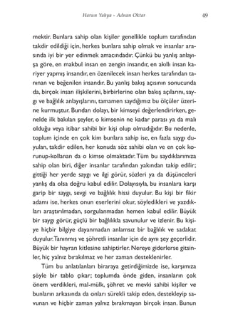 mektir. Bunlara sahip olan kişiler genellikle toplum tarafından
takdir edildiği için, herkes bunlara sahip olmak ve insanlar ara-
sında iyi bir yer edinmek amacındadır. Çünkü bu yanlış anlayı-
şa göre, en makbul insan en zengin insandır, en akıllı insan ka-
riyer yapmış insandır, en özenilecek insan herkes tarafından ta-
nınan ve beğenilen insandır. Bu yanlış bakış açısının sonucunda
da, birçok insan ilişkilerini, birbirlerine olan bakış açılarını, say-
gı ve bağlılık anlayışlarını, tamamen saydığımız bu ölçüler üzeri-
ne kurmuştur. Bundan dolayı, bir kimseyi değerlendirirken, ge-
nelde ilk bakılan şeyler, o kimsenin ne kadar parası ya da malı
olduğu veya itibar sahibi bir kişi olup olmadığıdır. Bu nedenle,
toplum içinde en çok kim bunlara sahip ise, en fazla saygı du-
yulan, takdir edilen, her konuda söz sahibi olan ve en çok ko-
runup-kollanan da o kimse olmaktadır.Tüm bu saydıklarımıza
sahip olan biri, diğer insanlar tarafından yakından takip edilir;
gittiği her yerde saygı ve ilgi görür, sözleri ya da düşünceleri
yanlış da olsa doğru kabul edilir. Dolayısıyla, bu insanlara karşı
garip bir saygı, sevgi ve bağlılık hissi duyulur. Bu kişi bir fikir
adamı ise, herkes onun eserlerini okur, söyledikleri ve yazdık-
ları araştırılmadan, sorgulanmadan hemen kabul edilir. Büyük
bir saygı görür, güçlü bir bağlılıkla savunulur ve izlenir. Bu kişi-
ye hiçbir bilgiye dayanmadan anlamsız bir bağlılık ve sadakat
duyulur.Tanınmış ve şöhretli insanlar için de aynı şey geçerlidir.
Büyük bir hayran kitlesine sahiptirler. Nereye giderlerse gitsin-
ler, hiç yalnız bırakılmaz ve her zaman desteklenirler.
Tüm bu anlatılanları biraraya getirdiğimizde ise, karşımıza
şöyle bir tablo çıkar; toplumda önde giden, insanların çok
önem verdikleri, mal-mülk, şöhret ve mevki sahibi kişiler ve
bunların arkasında da onları sürekli takip eden, destekleyip sa-
vunan ve hiçbir zaman yalnız bırakmayan birçok insan. Bunun
49Harun Yahya - Adnan Oktar
 