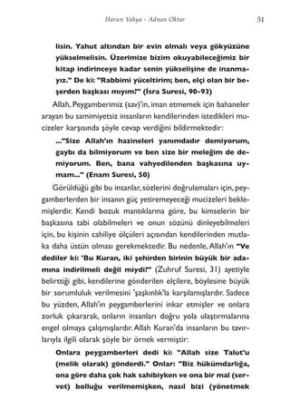 lisin. Yahut altından bir evin olmalı veya gökyüzüne
yükselmelisin. Üzerimize bizim okuyabileceğimiz bir
kitap indirinceye kadar senin yükselişine de inanma-
yız." De ki: "Rabbimi yüceltirim; ben, elçi olan bir be-
şerden başkası mıyım?" (İsra Suresi, 90-93)
Allah, Peygamberimiz (sav)'in, iman etmemek için bahaneler
arayan bu samimiyetsiz insanların kendilerinden istedikleri mu-
cizeler karşısında şöyle cevap verdiğini bildirmektedir:
..."Size Allah'ın hazineleri yanımdadır demiyorum,
gaybı da bilmiyorum ve ben size bir meleğim de de-
miyorum. Ben, bana vahyedilenden başkasına uy-
mam..." (Enam Suresi, 50)
Görüldüğü gibi bu insanlar,sözlerini doğrulamaları için,pey-
gamberlerden bir insanın güç yetiremeyeceği mucizeleri bekle-
mişlerdir. Kendi bozuk mantıklarına göre, bu kimselerin bir
başkasına tabi olabilmeleri ve onun sözünü dinleyebilmeleri
için, bu kişinin cahiliye ölçüleri açısından kendilerinden mutla-
ka daha üstün olması gerekmektedir. Bu nedenle,Allah'ın "Ve
dediler ki: 'Bu Kuran, iki şehirden birinin büyük bir ada-
mına indirilmeli değil miydi?" (Zuhruf Suresi, 31) ayetiyle
belirttiği gibi, kendilerine gönderilen elçilere, böylesine büyük
bir sorumluluk verilmesini 'şaşkınlık'la karşılamışlardır. Sadece
bu yüzden, Allah'ın peygamberlerini inkar etmişler ve onlara
zorluk çıkararak, onların insanları doğru yola ulaştırmalarına
engel olmaya çalışmışlardır.Allah Kuran'da insanların bu tavır-
larıyla ilgili olarak şöyle bir örnek vermiştir:
Onlara peygamberleri dedi ki: "Allah size Talut'u
(melik olarak) gönderdi." Onlar: "Biz hükümdarlığa,
ona göre daha çok hak sahibiyken ve ona bir mal (ser-
vet) bolluğu verilmemişken, nasıl bizi (yönetmek
51Harun Yahya - Adnan Oktar
 