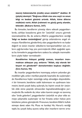üzere) hükümdarlık (mülk) onun olabilir?" dediler. O
(şöyle) demişti: "Doğrusu Allah size onu seçti ve onun
bilgi ve bedeni gücünü artırdı. Allah, kime dilerse
mülkünü verir; Allah (rahmeti ve gücü) geniş olandır,
bilendir. (Bakara Suresi, 247)
Bu kimseler, kendilerini yönetip idare edecek peygamber-
lerde, cahiliye kıstaslarına göre bir 'üstünlük' unsuru görmek
istemektedirler. Bu da onların, Allah'ın peygamberlere verdiği
'bilgi ve beden üstünlüğünü' görüp anlamalarına engel ol-
muştur. Kendilerine gönderilmiş olan peygamberlerin ne kadar
değerli ve üstün insanlar olduklarını kavrayamadıkları için, on-
ların çağrılarından hep yüz çevirmişlerdir.Allah aşağıdaki ayet-
te bu kimselerin peygamberlere sadece bu sebeple inanmadık-
larını şöyle haber vermektedir:
Kendilerine hidayet geldiği zaman, insanları inan-
maktan alıkoyan şey, onların: "Allah, elçi olarak bir
beşeri mi gönderdi?" demelerinden başkası değildir.
(İsra Suresi, 94)
Bu insanlar peygamberlere inanmayıp, onların yolundan git-
medikleri gibi, onları menfaat peşinde koşmakla da suçlamışlar-
dır. Kendilerince hiçbir üstünlüğe sahip olmadığını düşündükle-
ri bir kimsenin, kendisine sadık kalınmasını ve uyulmasını iste-
mesini, kendi çarpık bakış açılarıyla, bu kişinin ancak bir üstün-
lük elde etme peşinde olmasından kaynaklanabileceğine yor-
muşlardır. Bu nedenle de, inkar eden kavmin zengin ve tanınmış
olan 'önde gelenleri', peygamberleri üstünlük ve çıkar elde et-
meye çalışmakla suçlamışlar ve her fırsatta onları haksız yere
kötüleme yoluna gitmişlerdir. Firavunun, kendisini Allah'a kulluk
etmeye davet eden Hz. Musa ve kardeşi Hz. Harun'a verdiği
tepki, bu çarpık bakış açısına sahip olan insanların tavrını orta-
52 KURAN’DA SADAKAT
 