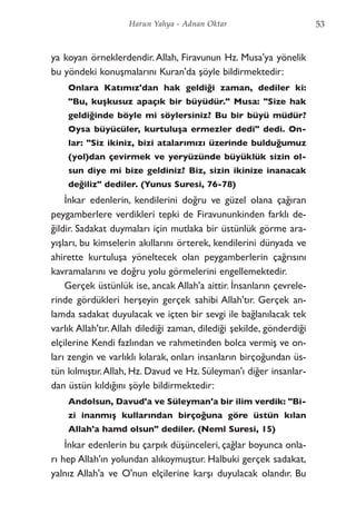 ya koyan örneklerdendir.Allah, Firavunun Hz. Musa'ya yönelik
bu yöndeki konuşmalarını Kuran'da şöyle bildirmektedir:
Onlara Katımız'dan hak geldiği zaman, dediler ki:
"Bu, kuşkusuz apaçık bir büyüdür." Musa: "Size hak
geldiğinde böyle mi söylersiniz? Bu bir büyü müdür?
Oysa büyücüler, kurtuluşa ermezler dedi" dedi. On-
lar: "Siz ikiniz, bizi atalarımızı üzerinde bulduğumuz
(yol)dan çevirmek ve yeryüzünde büyüklük sizin ol-
sun diye mi bize geldiniz? Biz, sizin ikinize inanacak
değiliz" dediler. (Yunus Suresi, 76-78)
İnkar edenlerin, kendilerini doğru ve güzel olana çağıran
peygamberlere verdikleri tepki de Firavununkinden farklı de-
ğildir. Sadakat duymaları için mutlaka bir üstünlük görme ara-
yışları, bu kimselerin akıllarını örterek, kendilerini dünyada ve
ahirette kurtuluşa yöneltecek olan peygamberlerin çağrısını
kavramalarını ve doğru yolu görmelerini engellemektedir.
Gerçek üstünlük ise, ancak Allah'a aittir. İnsanların çevrele-
rinde gördükleri herşeyin gerçek sahibi Allah'tır. Gerçek an-
lamda sadakat duyulacak ve içten bir sevgi ile bağlanılacak tek
varlık Allah'tır.Allah dilediği zaman, dilediği şekilde, gönderdiği
elçilerine Kendi fazlından ve rahmetinden bolca vermiş ve on-
ları zengin ve varlıklı kılarak, onları insanların birçoğundan üs-
tün kılmıştır.Allah, Hz. Davud ve Hz. Süleyman'ı diğer insanlar-
dan üstün kıldığını şöyle bildirmektedir:
Andolsun, Davud'a ve Süleyman'a bir ilim verdik: "Bi-
zi inanmış kullarından birçoğuna göre üstün kılan
Allah'a hamd olsun" dediler. (Neml Suresi, 15)
İnkar edenlerin bu çarpık düşünceleri, çağlar boyunca onla-
rı hep Allah'ın yolundan alıkoymuştur. Halbuki gerçek sadakat,
yalnız Allah'a ve O'nun elçilerine karşı duyulacak olandır. Bu
53Harun Yahya - Adnan Oktar
 