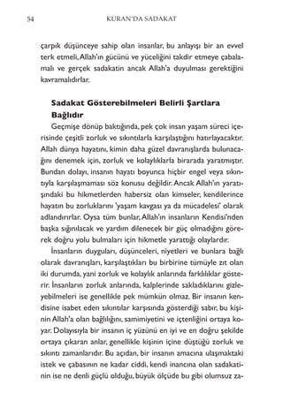 çarpık düşünceye sahip olan insanlar, bu anlayışı bir an evvel
terk etmeli,Allah'ın gücünü ve yüceliğini takdir etmeye çabala-
malı ve gerçek sadakatin ancak Allah'a duyulması gerektiğini
kavramalıdırlar.
Sadakat Gösterebilmeleri Belirli Şartlara
Bağlıdır
Geçmişe dönüp baktığında, pek çok insan yaşam süreci içe-
risinde çeşitli zorluk ve sıkıntılarla karşılaştığını hatırlayacaktır.
Allah dünya hayatını, kimin daha güzel davranışlarda bulunaca-
ğını denemek için, zorluk ve kolaylıklarla birarada yaratmıştır.
Bundan dolayı, insanın hayatı boyunca hiçbir engel veya sıkın-
tıyla karşılaşmaması söz konusu değildir.Ancak Allah'ın yaratı-
şındaki bu hikmetlerden habersiz olan kimseler, kendilerince
hayatın bu zorluklarını 'yaşam kavgası ya da mücadelesi' olarak
adlandırırlar. Oysa tüm bunlar,Allah'ın insanların Kendisi'nden
başka sığınılacak ve yardım dilenecek bir güç olmadığını göre-
rek doğru yolu bulmaları için hikmetle yarattığı olaylardır.
İnsanların duyguları, düşünceleri, niyetleri ve bunlara bağlı
olarak davranışları, karşılaştıkları bu birbirine tümüyle zıt olan
iki durumda, yani zorluk ve kolaylık anlarında farklılıklar göste-
rir. İnsanların zorluk anlarında, kalplerinde sakladıklarını gizle-
yebilmeleri ise genellikle pek mümkün olmaz. Bir insanın ken-
disine isabet eden sıkıntılar karşısında gösterdiği sabır, bu kişi-
nin Allah'a olan bağlılığını, samimiyetini ve içtenliğini ortaya ko-
yar. Dolayısıyla bir insanın iç yüzünü en iyi ve en doğru şekilde
ortaya çıkaran anlar, genellikle kişinin içine düştüğü zorluk ve
sıkıntı zamanlarıdır. Bu açıdan, bir insanın amacına ulaşmaktaki
istek ve çabasının ne kadar ciddi, kendi inancına olan sadakati-
nin ise ne denli güçlü olduğu, büyük ölçüde bu gibi olumsuz za-
54 KURAN’DA SADAKAT
 