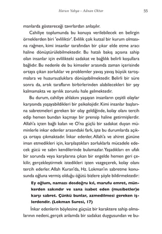 manlarda göstereceği tavırlardan anlaşılır.
Cahiliye toplumunda bu konuya verilebilecek en belirgin
örneklerden biri 'evliliktir'. Evlilik çok kutsal bir kurum olması-
na rağmen, kimi insanlar tarafından bir çıkar elde etme aracı
haline dönüştürülebilmektedir. Bu hatalı bakış açısına sahip
olan insanlar için evlilikteki sadakat ve bağlılık belirli koşullara
bağlıdır. Bu nedenle de bu kimseler arasında zaman içerisinde
ortaya çıkan zorluklar ve problemler yavaş yavaş büyük tartış-
malara ve huzursuzluklara dönüşebilmektedir. Belirli bir süre
sonra da, artık tarafların birbirlerinden alabilecekleri bir şey
kalmamakta ve ayrılık zorunlu hale gelmektedir.
Bu durum, cahiliye ahlakını yaşayan insanların çeşitli olaylar
karşısında yaşayabildikleri bir psikolojidir. Kimi insanlar başları-
na sabretmeleri gereken bir olay geldiğinde, kolay olanı tercih
edip hemen bundan kaçmayı bir prensip haline getirmişlerdir.
Allah'a içten bağlı kalan ve O'na güçlü bir sadakat duyan mü-
minlerle inkar edenler arasındaki fark, işte bu durumlarda açık-
ça ortaya çıkmaktadır. İnkar edenler, Allah'a ve ahiret gününe
iman etmedikleri için, karşılaştıkları zorluklarla mücadele ede-
cek gücü ve sabrı kendilerinde bulamazlar.Yaşadıkları en ufak
bir sorunda veya karşılarına çıkan bir engelde hemen geri çe-
kilir, gerçekleştirmek istedikleri işten vazgeçerek, kolay olanı
tercih ederler. Allah Kuran'da, Hz. Lokman'ın sabretme konu-
sunda oğluna vermiş olduğu öğütü bizlere şöyle bildirmektedir:
Ey oğlum, namazı dosdoğru kıl, marufu emret, mün-
kerden sakındır ve sana isabet eden (musibetler)e
karşı sabret. Çünkü bunlar, azmedilmesi gereken iş-
lerdendir. (Lokman Suresi, 17)
İnkar edenlerin böylesine güçsüz bir karaktere sahip olma-
larının nedeni, gerçek anlamda bir sadakat duygusundan ve bu-
55Harun Yahya - Adnan Oktar
 