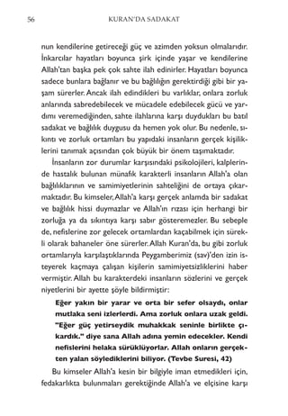 nun kendilerine getireceği güç ve azimden yoksun olmalarıdır.
İnkarcılar hayatları boyunca şirk içinde yaşar ve kendilerine
Allah'tan başka pek çok sahte ilah edinirler. Hayatları boyunca
sadece bunlara bağlanır ve bu bağlılığın gerektirdiği gibi bir ya-
şam sürerler.Ancak ilah edindikleri bu varlıklar, onlara zorluk
anlarında sabredebilecek ve mücadele edebilecek gücü ve yar-
dımı veremediğinden, sahte ilahlarına karşı duydukları bu batıl
sadakat ve bağlılık duygusu da hemen yok olur. Bu nedenle, sı-
kıntı ve zorluk ortamları bu yapıdaki insanların gerçek kişilik-
lerini tanımak açısından çok büyük bir önem taşımaktadır.
İnsanların zor durumlar karşısındaki psikolojileri, kalplerin-
de hastalık bulunan münafık karakterli insanların Allah'a olan
bağlılıklarının ve samimiyetlerinin sahteliğini de ortaya çıkar-
maktadır. Bu kimseler,Allah'a karşı gerçek anlamda bir sadakat
ve bağlılık hissi duymazlar ve Allah'ın rızası için herhangi bir
zorluğa ya da sıkıntıya karşı sabır gösteremezler. Bu sebeple
de, nefislerine zor gelecek ortamlardan kaçabilmek için sürek-
li olarak bahaneler öne sürerler.Allah Kuran'da, bu gibi zorluk
ortamlarıyla karşılaştıklarında Peygamberimiz (sav)'den izin is-
teyerek kaçmaya çalışan kişilerin samimiyetsizliklerini haber
vermiştir. Allah bu karakterdeki insanların sözlerini ve gerçek
niyetlerini bir ayette şöyle bildirmiştir:
Eğer yakın bir yarar ve orta bir sefer olsaydı, onlar
mutlaka seni izlerlerdi. Ama zorluk onlara uzak geldi.
"Eğer güç yetirseydik muhakkak seninle birlikte çı-
kardık." diye sana Allah adına yemin edecekler. Kendi
nefislerini helaka sürüklüyorlar. Allah onların gerçek-
ten yalan söylediklerini biliyor. (Tevbe Suresi, 42)
Bu kimseler Allah'a kesin bir bilgiyle iman etmedikleri için,
fedakarlıkta bulunmaları gerektiğinde Allah'a ve elçisine karşı
56 KURAN’DA SADAKAT
 