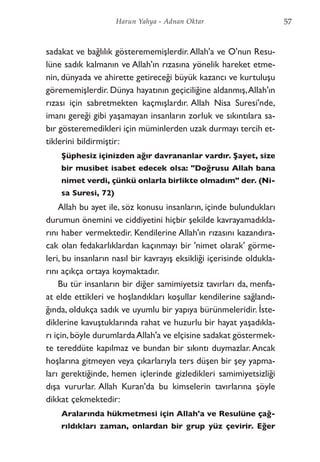 sadakat ve bağlılık gösterememişlerdir.Allah'a ve O'nun Resu-
lüne sadık kalmanın ve Allah'ın rızasına yönelik hareket etme-
nin, dünyada ve ahirette getireceği büyük kazancı ve kurtuluşu
görememişlerdir. Dünya hayatının geçiciliğine aldanmış,Allah'ın
rızası için sabretmekten kaçmışlardır. Allah Nisa Suresi'nde,
imanı gereği gibi yaşamayan insanların zorluk ve sıkıntılara sa-
bır gösteremedikleri için müminlerden uzak durmayı tercih et-
tiklerini bildirmiştir:
Şüphesiz içinizden ağır davrananlar vardır. Şayet, size
bir musibet isabet edecek olsa: "Doğrusu Allah bana
nimet verdi, çünkü onlarla birlikte olmadım" der. (Ni-
sa Suresi, 72)
Allah bu ayet ile, söz konusu insanların, içinde bulundukları
durumun önemini ve ciddiyetini hiçbir şekilde kavrayamadıkla-
rını haber vermektedir. Kendilerine Allah'ın rızasını kazandıra-
cak olan fedakarlıklardan kaçınmayı bir 'nimet olarak' görme-
leri, bu insanların nasıl bir kavrayış eksikliği içerisinde oldukla-
rını açıkça ortaya koymaktadır.
Bu tür insanların bir diğer samimiyetsiz tavırları da, menfa-
at elde ettikleri ve hoşlandıkları koşullar kendilerine sağlandı-
ğında, oldukça sadık ve uyumlu bir yapıya bürünmeleridir. İste-
diklerine kavuştuklarında rahat ve huzurlu bir hayat yaşadıkla-
rı için,böyle durumlardaAllah'a ve elçisine sadakat göstermek-
te tereddüte kapılmaz ve bundan bir sıkıntı duymazlar. Ancak
hoşlarına gitmeyen veya çıkarlarıyla ters düşen bir şey yapma-
ları gerektiğinde, hemen içlerinde gizledikleri samimiyetsizliği
dışa vururlar. Allah Kuran'da bu kimselerin tavırlarına şöyle
dikkat çekmektedir:
Aralarında hükmetmesi için Allah'a ve Resulüne çağ-
rıldıkları zaman, onlardan bir grup yüz çevirir. Eğer
57Harun Yahya - Adnan Oktar
 