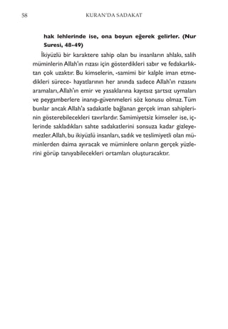 hak lehlerinde ise, ona boyun eğerek gelirler. (Nur
Suresi, 48-49)
İkiyüzlü bir karaktere sahip olan bu insanların ahlakı, salih
müminlerin Allah'ın rızası için gösterdikleri sabır ve fedakarlık-
tan çok uzaktır. Bu kimselerin, -samimi bir kalple iman etme-
dikleri sürece- hayatlarının her anında sadece Allah'ın rızasını
aramaları,Allah'ın emir ve yasaklarına kayıtsız şartsız uymaları
ve peygamberlere inanıp-güvenmeleri söz konusu olmaz.Tüm
bunlar ancak Allah'a sadakatle bağlanan gerçek iman sahipleri-
nin gösterebilecekleri tavırlardır. Samimiyetsiz kimseler ise, iç-
lerinde sakladıkları sahte sadakatlerini sonsuza kadar gizleye-
mezler.Allah,bu ikiyüzlü insanları,sadık ve teslimiyetli olan mü-
minlerden daima ayıracak ve müminlere onların gerçek yüzle-
rini görüp tanıyabilecekleri ortamları oluşturacaktır.
58 KURAN’DA SADAKAT
 