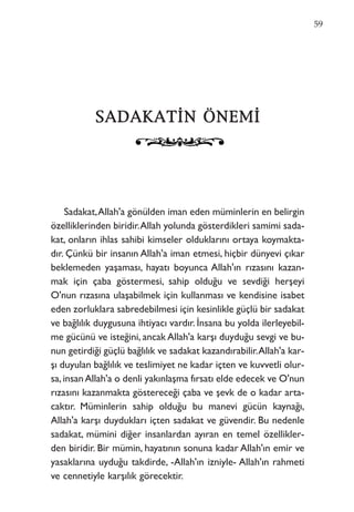 SSAADDAAKKAATTİİNN ÖÖNNEEMMİİ
Sadakat,Allah'a gönülden iman eden müminlerin en belirgin
özelliklerinden biridir.Allah yolunda gösterdikleri samimi sada-
kat, onların ihlas sahibi kimseler olduklarını ortaya koymakta-
dır. Çünkü bir insanın Allah'a iman etmesi, hiçbir dünyevi çıkar
beklemeden yaşaması, hayatı boyunca Allah'ın rızasını kazan-
mak için çaba göstermesi, sahip olduğu ve sevdiği herşeyi
O'nun rızasına ulaşabilmek için kullanması ve kendisine isabet
eden zorluklara sabredebilmesi için kesinlikle güçlü bir sadakat
ve bağlılık duygusuna ihtiyacı vardır. İnsana bu yolda ilerleyebil-
me gücünü ve isteğini, ancak Allah'a karşı duyduğu sevgi ve bu-
nun getirdiği güçlü bağlılık ve sadakat kazandırabilir.Allah'a kar-
şı duyulan bağlılık ve teslimiyet ne kadar içten ve kuvvetli olur-
sa,insanAllah'a o denli yakınlaşma fırsatı elde edecek ve O'nun
rızasını kazanmakta göstereceği çaba ve şevk de o kadar arta-
caktır. Müminlerin sahip olduğu bu manevi gücün kaynağı,
Allah'a karşı duydukları içten sadakat ve güvendir. Bu nedenle
sadakat, mümini diğer insanlardan ayıran en temel özellikler-
den biridir. Bir mümin, hayatının sonuna kadar Allah'ın emir ve
yasaklarına uyduğu takdirde, -Allah'ın izniyle- Allah'ın rahmeti
ve cennetiyle karşılık görecektir.
59
 