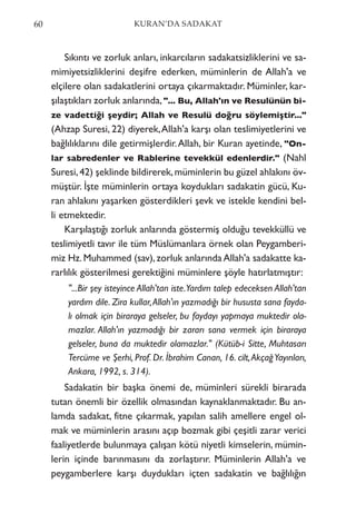 Sıkıntı ve zorluk anları, inkarcıların sadakatsizliklerini ve sa-
mimiyetsizliklerini deşifre ederken, müminlerin de Allah'a ve
elçilere olan sadakatlerini ortaya çıkarmaktadır. Müminler, kar-
şılaştıkları zorluk anlarında,"... Bu, Allah'ın ve Resulünün bi-
ze vadettiği şeydir; Allah ve Resulü doğru söylemiştir..."
(Ahzap Suresi, 22) diyerek,Allah'a karşı olan teslimiyetlerini ve
bağlılıklarını dile getirmişlerdir.Allah, bir Kuran ayetinde, "On-
lar sabredenler ve Rablerine tevekkül edenlerdir." (Nahl
Suresi,42) şeklinde bildirerek,müminlerin bu güzel ahlakını öv-
müştür. İşte müminlerin ortaya koydukları sadakatin gücü, Ku-
ran ahlakını yaşarken gösterdikleri şevk ve istekle kendini bel-
li etmektedir.
Karşılaştığı zorluk anlarında göstermiş olduğu tevekküllü ve
teslimiyetli tavır ile tüm Müslümanlara örnek olan Peygamberi-
miz Hz.Muhammed (sav),zorluk anlarındaAllah'a sadakatte ka-
rarlılık gösterilmesi gerektiğini müminlere şöyle hatırlatmıştır:
"...Bir şey isteyince Allah'tan iste.Yardım talep edeceksen Allah'tan
yardım dile. Zira kullar,Allah'ın yazmadığı bir hususta sana fayda-
lı olmak için biraraya gelseler, bu faydayı yapmaya muktedir ola-
mazlar. Allah'ın yazmadığı bir zararı sana vermek için biraraya
gelseler, buna da muktedir olamazlar." (Kütüb-i Sitte, Muhtasarı
Tercüme ve Şerhi, Prof. Dr. İbrahim Canan, 16. cilt,AkçağYayınları,
Ankara, 1992, s. 314).
Sadakatin bir başka önemi de, müminleri sürekli birarada
tutan önemli bir özellik olmasından kaynaklanmaktadır. Bu an-
lamda sadakat, fitne çıkarmak, yapılan salih amellere engel ol-
mak ve müminlerin arasını açıp bozmak gibi çeşitli zarar verici
faaliyetlerde bulunmaya çalışan kötü niyetli kimselerin, mümin-
lerin içinde barınmasını da zorlaştırır. Müminlerin Allah'a ve
peygamberlere karşı duydukları içten sadakatin ve bağlılığın
60 KURAN’DA SADAKAT
 