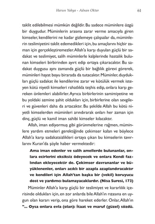 taklit edilebilmesi mümkün değildir. Bu sadece müminlere özgü
bir duygudur. Müminlerin arasına zarar verme amacıyla giren
kimseler, kendilerini ne kadar gizlemeye çalışsalar da, müminle-
rin teslimiyetini taklit edemedikleri için,bu amaçlarını hiçbir za-
man için gerçekleştiremezler.Allah'a karşı duyulan güçlü bir sa-
dakat ve teslimiyet, salih müminlerle kalplerinde hastalık bulu-
nan kimseleri birbirinden ayırt edip ortaya çıkaracaktır. Bu sa-
dakat duygusu aynı zamanda güçlü bir bağlılık görevi görerek,
müminleri hayat boyu birarada da tutacaktır.Müminler,duyduk-
ları güçlü sadakat ile kendilerine zarar ve kötülük vermek iste-
yen kötü niyetli kimseleri rahatlıkla teşhis edip, onlara karşı ge-
reken önlemleri alabilirler.Ayrıca birbirlerinin samimiyetine ve
bu yoldaki azmine şahit oldukları için, birbirlerine olan sevgile-
ri ve güvenleri daha da artacaktır. Bu şekilde Allah bu kötü ni-
yetli kimselerden müminleri arındırarak onları her zaman için
dinç, güçlü ve kamil iman sahibi kimseler kılacaktır.
Allah, iman ediyormuş gibi görünmelerine rağmen, mümin-
lere yardım etmeleri gerektiğinde çekimser kalan ve böylece
Allah'a karşı sadakatsizlikleri ortaya çıkan bu kimselerin tavır-
larını Kuran'da şöyle haber vermektedir:
Ama iman edenler ve salih amellerde bulunanlar, on-
lara ecirlerini eksiksiz ödeyecek ve onlara Kendi faz-
lından ekleyecektir de. Çekimser davrananlar ve bü-
yüklenenler, onları acıklı bir azapla azaplandıracaktır
ve kendileri için Allah'tan başka bir (vekil) koruyucu
dost ve yardımcı bulamayacaklardır. (Nisa Suresi, 173)
Müminler Allah'a karşı güçlü bir teslimiyet ve kararlılık içe-
risinde oldukları için,en zor anlarda bileAllah'ın rızasına en uy-
gun olan kararı verip, ona göre hareket ederler. Onlar,Allah'ın
"... Oysa onlara evla (olan): İtaat ve maruf (güzel) sözdü.
61Harun Yahya - Adnan Oktar
 