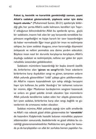 Fakat iş, kesinlik ve kararlılık gerektirdiği zaman, şayet
Allah'a sadakat gösterselerdi, şüphesiz onlar için daha
hayırlı olurdu." (Muhammed Suresi, 20-21) ayetleriyle bildir-
diği gibi, her şartta Allah'a sadık kalmanın, kendileri için 'hayır-
lı' olduğunun bilincindedirler. Allah bu ayetlerde ayrıca, güçlü
bir sadakatin, insanın hak olan bir şey karşısında tereddüte ka-
pılmasını engellediğini ve kişiye kararlı bir tavır kazandırdığını
da haber vermektedir. Eğer insan güçlü bir iman ve teslimiyete
sahipse, bu içten sadakat duygusu, onun kararsızlığa düşmesini
önleyecek ve nefsini yenmekte ona daima yardım edecektir.
Böylece insan nasıl bir durumla karşılaşırsa karşılaşsın,Allah'a
duyduğu sadakati ve teslimiyetiyle, nefsine zor gelen bir şeyin
rahatlıkla üstesinden gelebilecektir.
Sadakatin müminlere kazandırdığı bir başka önemli özellik
de, birbirlerine olan 'güven ve sevgi'leridir. İman edenlerin
birbirlerine karşı duydukları sevgi ve güven, tamamen onların
Allah yolunda gösterdikleri 'ciddi' çabaya göre şekillenmekte-
dir. Allah'ın rızasını kazanabilmek için sahip olduğu herşeyini
hayır için kullanan, bu yolda 'dosdoğru' bir istikamet tutturan
bir mümin, diğer Müslüman kardeşlerinin sevgisini kazanacak
ve onlara en güzel şekilde örnek olacaktır. İşte müminlerin
Allah yolunda kendilerine isabet eden her olayda gösterecek-
leri içten sadakat, birbirlerine karşı olan sevgi, bağlılık ve gü-
venlerinin de artmasına neden olacaktır.
Sadakat mümine, Allah yolunda yaptığı tüm salih amellerde
ve Allah'ı razı edecek güzel ahlakı göstermekte bir 'süreklilik'
de kazandırır. Kalplerinde hastalık bulunan münafıklar, şeytanın
aldatmacaları sonucunda, ibadetlerinde ve güzel ahlakta bu sü-
rekliliği gösterememektedirler. Nefislerine ters gelen bir konu-
da ya da karşılaştıkları en ufak bir zorlukta hemen yaptıkları ha-
62 KURAN’DA SADAKAT
 
