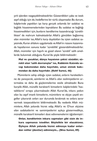 yırlı işlerden vazgeçebilmektedirler. Gösterdikleri çaba ve istek
zayıf olduğu için de,hedeflerine bir türlü ulaşamazlar.Bu durum,
kalplerinde yaptıkları işe karşı gerçek anlamda bir sadakat ve
bağlılık hissetmemelerinden kaynaklanır. Bu sadakat ve bağlılığı
hissetmedikleri için, bunların kendilerine kazandıracağı 'sürekli-
likten' de mahrum kalmaktadırlar. Allah'a gönülden bağlanmış
olan müminler ise,Allah'a karşı duydukları bu içten sadakat sa-
yesinde,Kuran ahlakını uygulamada veAllah'ın rızasını kazanma-
da hayatlarının sonuna kadar 'süreklilik' gösterebilmektedirler.
Allah, müminler için hayırlı ve güzel olanın 'sürekli' salih amel-
lerde bulunmak olduğunu Kuran'da şöyle bildirmektedir:
Mal ve çocuklar, dünya hayatının çekici süsüdür; sü-
rekli olan 'salih davranışlar' ise, Rabbinin Katında se-
vap bakımından daha hayırlıdır, umut etmek bakı-
mından da daha hayırlıdır. (Kehf Suresi, 46)
Müminlerin sahip olduğu içten sadakat, onların hareketleri-
ne de yansıyarak, azimlerini ve Allah'a olan teslimiyetlerini ar-
tırmakta ve daha da güçlenmelerine vesile olmaktadır. Buna
karşılık Allah, münafık karakterli kimselerin kalplerindeki 'has-
talıklarını' ortaya çıkarmaktadır. Allah Kuran'da, inkara yatkın
olan bu zayıf imanlı kimselerin, müminlere ve elçiye çeşitli en-
geller çıkararak onları zor durumda bırakmak ve onlara zarar
vermek isteyeceklerini bildirmektedir. Bu nedenle Allah mü-
minlere, Allah yolunda hicret edip, Allah'a ve O'nun elçisine
olan sadakatlerini ve samimiyetlerini açıkça göstermedikçe,
münafık karakterli kimseleri dost edinmemelerini öğütlemiştir:
Onlar, kendilerinin inkara sapmaları gibi sizin de in-
kara sapmanızı istediler. Böylelikle bir olacaktınız.
Öyleyse Allah yolunda hicret edinceye kadar onlar-
dan veliler (dostlar) edinmeyin... (Nisa Suresi, 89)
63Harun Yahya - Adnan Oktar
 