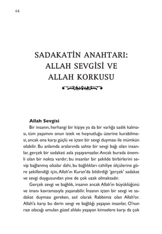SSAADDAAKKAATTİİNN AANNAAHHTTAARRII::
AALLLLAAHH SSEEVVGGİİSSİİ VVEE
AALLLLAAHH KKOORRKKUUSSUU
Allah Sevgisi
Bir insanın, herhangi bir kişiye ya da bir varlığa sadık kalma-
sı, tüm yaşamını onun istek ve hoşnutluğu üzerine kurabilme-
si, ancak ona karşı güçlü ve içten bir sevgi duyması ile mümkün
olabilir. Bu anlamda aralarında sahte bir sevgi bağı olan insan-
lar, gerçek bir sadakati asla yaşayamazlar.Ancak burada önem-
li olan bir nokta vardır; bu insanlar bir şekilde birbirlerini se-
vip bağlanmış olsalar dahi, bu bağlılıkları cahiliye ölçülerine gö-
re şekillendiği için,Allah'ın Kuran'da bildirdiği 'gerçek' sadakat
ve sevgi duygusundan yine de çok uzak olmaktadır.
Gerçek sevgi ve bağlılık, insanın ancak Allah'ın büyüklüğünü
ve imanı kavramasıyla yaşanabilir. İnsanın içten bir sevgi ve sa-
dakat duyması gereken, asıl olarak Rabbimiz olan Allah'tır.
Allah'a karşı bu derin sevgi ve bağlılığı yaşayan insanlar, O'nun
razı olacağı umulan güzel ahlakı yaşayan kimselere karşı da çok
64
 