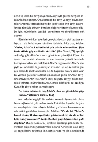derin ve içten bir sevgi duyarlar. Dolayısıyla gerçek sevgi de an-
cakAllah'tan korkan,O'na karşı içli bir sevgi ve saygı duyan kim-
seler arasında yaşanabilmektedir. İnkar edenlerin sevgi anlayış-
ları ise tümüyle dünyevi birtakım değerler üzerine kurulu oldu-
ğu için, müminlerin yaşadığı derinlikten ve süreklilikten çok
uzaktır.
Müminlerle inkar edenlerin,sevgi anlayışları gibi,sadakat an-
layışları da birbirinden tümüyle farklıdır. İnkarcılar, Allah'ın
"Onlar, Allah'ın kadrini hakkıyla takdir edemediler. Şüp-
hesiz Allah, güç sahibidir, Azizdir" (Hac Suresi, 74) ayetiyle
açıkladığı gibi, Allah'ın sonsuz gücünü ve yüceliğini, O'nun in-
sanlar üzerindeki rahmetini ve merhametini yeterli derecede
kavrayamadıkları için, kalplerini Allah'a bağlamazlar.Allah'a sev-
giyle ve sadakatle bağlanamayan insanlar ise, ne kendileri ger-
çek anlamda sadık olabilirler ne de başkaları onlara sadık olur.
Bu yüzden güçlü bir sadakat için mutlaka güçlü bir Allah sevgi-
sine ihtiyaç vardır.İşte,Allah'a karşı bu güçlü sevgiyi duyan kim-
seler, yalnızca müminlerdir. Allah, iman edenlerin bu özelliğini
Kuran'da şöyle haber vermektedir:
"... İman edenlerin ise, Allah'a olan sevgileri daha güç-
lüdür..." (Bakara Suresi, 165)
İman edenlerin güçlü bir sadakat ve teslimiyete sahip olma-
larını sağlayan birçok neden vardır. Müminler, hayatları boyun-
ca karşılaştıkları her olayda, Allah'ın yardımını, korumasını ve
rahmetini görebilen insanlardır. Allah'ın, "Ve de ki: "Allah'a
hamd olsun, O size ayetlerini gösterecektir, siz de onları
bilip tanıyacaksınız." Senin Rabbin yaptıklarınızdan gafil
değildir." (Neml Suresi, 93) ayetiyle açıkladığı gibi, Allah mü-
minlerin kalplerini güçlendirmek, onların Kendisi'ne olan sevgi
ve bağlılıklarını artırmak için, nefislerinde ve de çevrelerinde
65Harun Yahya - Adnan Oktar
 