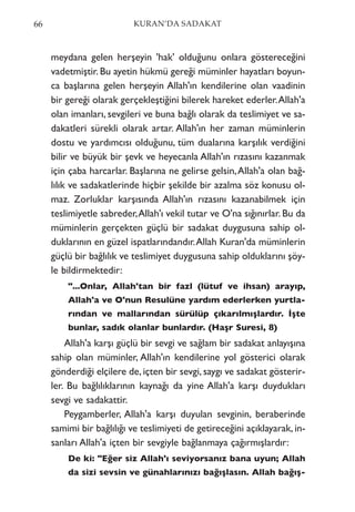 meydana gelen herşeyin 'hak' olduğunu onlara göstereceğini
vadetmiştir. Bu ayetin hükmü gereği müminler hayatları boyun-
ca başlarına gelen herşeyin Allah'ın kendilerine olan vaadinin
bir gereği olarak gerçekleştiğini bilerek hareket ederler.Allah'a
olan imanları, sevgileri ve buna bağlı olarak da teslimiyet ve sa-
dakatleri sürekli olarak artar. Allah'ın her zaman müminlerin
dostu ve yardımcısı olduğunu, tüm dualarına karşılık verdiğini
bilir ve büyük bir şevk ve heyecanla Allah'ın rızasını kazanmak
için çaba harcarlar. Başlarına ne gelirse gelsin,Allah'a olan bağ-
lılık ve sadakatlerinde hiçbir şekilde bir azalma söz konusu ol-
maz. Zorluklar karşısında Allah'ın rızasını kazanabilmek için
teslimiyetle sabreder,Allah'ı vekil tutar ve O'na sığınırlar. Bu da
müminlerin gerçekten güçlü bir sadakat duygusuna sahip ol-
duklarının en güzel ispatlarındandır.Allah Kuran'da müminlerin
güçlü bir bağlılık ve teslimiyet duygusuna sahip olduklarını şöy-
le bildirmektedir:
"...Onlar, Allah'tan bir fazl (lütuf ve ihsan) arayıp,
Allah'a ve O'nun Resulüne yardım ederlerken yurtla-
rından ve mallarından sürülüp çıkarılmışlardır. İşte
bunlar, sadık olanlar bunlardır. (Haşr Suresi, 8)
Allah'a karşı güçlü bir sevgi ve sağlam bir sadakat anlayışına
sahip olan müminler, Allah'ın kendilerine yol gösterici olarak
gönderdiği elçilere de, içten bir sevgi, saygı ve sadakat gösterir-
ler. Bu bağlılıklarının kaynağı da yine Allah'a karşı duydukları
sevgi ve sadakattir.
Peygamberler, Allah'a karşı duyulan sevginin, beraberinde
samimi bir bağlılığı ve teslimiyeti de getireceğini açıklayarak, in-
sanları Allah'a içten bir sevgiyle bağlanmaya çağırmışlardır:
De ki: "Eğer siz Allah'ı seviyorsanız bana uyun; Allah
da sizi sevsin ve günahlarınızı bağışlasın. Allah bağış-
66 KURAN’DA SADAKAT
 