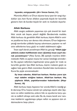 layandır, esirgeyendir. (Al-i İmran Suresi, 31)
Müminler,Allah'a ve O'nun elçisine karşı içten bir sevgi duy-
dukları için, hem Kuran ahlakını yaşamada büyük bir kararlılık
gösterir, hem de bundan büyük bir zevk ve mutluluk duyarlar.
Allah Korkusu
Allah sevgisi, sadakatin yaşanması için çok önemli bir özel-
liktir ancak tek başına yeterli değildir. Beraberinde mutlaka
Allah korkusu da gereklidir.Allah korkusu, kişinin Allah'ın emir
ve yasaklarına karşı son derece titiz olmasını, O'nun beğenme-
yeceği tavırlardan şiddetle kaçınıp sakınmasını, şeytanın ve nef-
sinin telkinlerine karşı güçlü ve iradeli olabilmesini sağlar.
İnsan zayıf olarak yaratılmıştır.Allah bu gerçeği "Allah (ağır
yükleri) sizden hafifletmek ister: (Çünkü) insan zayıf ola-
rak yaratılmıştır." (Nisa Suresi, 28) ayetiyle insanlara bildir-
mektedir.Nefis ve şeytan insana her zaman kötülüğü emreder-
ler. Bu şeytani telkinlere kapılmamak içinse güçlü bir irade ve
kararlılık gerekir. İşte Allah korkusu, kişinin iradesini güçlü ve
sağlam hale getirir.Allah müminlere Kendisi'nden korkmalarını
Kuran'da şöyle emretmektedir:
Ey iman edenler, Allah'tan korkun. Herkes yarın için
neyi takdim ettiğine baksın. Allah'tan korkun. Hiç
şüphesiz Allah, yaptıklarınızdan haberdardır. (Haşr
Suresi, 18)
Allah korkusu kişiyi, hayatının her anında Allah'ın istediği gi-
bi davranıp O'nu hoşnut etmek için çalışmaya teşvik eder. Şey-
tanın ve nefsin isteklerine, onların hile ve oyunlarına karşı uya-
nık ve tedbirli olmaya sevk eder. Bu da, insana kendi sınır tanı-
maz isteklerini uygulatmaya çalışan nefsin ve şeytanın tüm al-
datmacalarını boşa çıkarır.
67Harun Yahya - Adnan Oktar
 