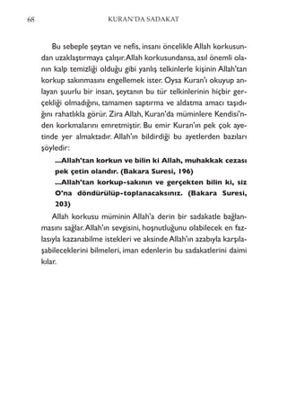 Bu sebeple şeytan ve nefis, insanı öncelikle Allah korkusun-
dan uzaklaştırmaya çalışır.Allah korkusundansa,asıl önemli ola-
nın kalp temizliği olduğu gibi yanlış telkinlerle kişinin Allah'tan
korkup sakınmasını engellemek ister. Oysa Kuran'ı okuyup an-
layan şuurlu bir insan, şeytanın bu tür telkinlerinin hiçbir ger-
çekliği olmadığını, tamamen saptırma ve aldatma amacı taşıdı-
ğını rahatlıkla görür. Zira Allah, Kuran'da müminlere Kendisi'n-
den korkmalarını emretmiştir. Bu emir Kuran'ın pek çok aye-
tinde yer almaktadır. Allah'ın bildirdiği bu ayetlerden bazıları
şöyledir:
...Allah'tan korkun ve bilin ki Allah, muhakkak cezası
pek çetin olandır. (Bakara Suresi, 196)
...Allah'tan korkup-sakının ve gerçekten bilin ki, siz
O'na döndürülüp-toplanacaksınız. (Bakara Suresi,
203)
Allah korkusu müminin Allah'a derin bir sadakatle bağlan-
masını sağlar.Allah'ın sevgisini, hoşnutluğunu olabilecek en faz-
lasıyla kazanabilme istekleri ve aksinde Allah'ın azabıyla karşıla-
şabileceklerini bilmeleri, iman edenlerin bu sadakatlerini daimi
kılar.
68 KURAN’DA SADAKAT
 