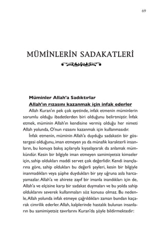 MMÜÜMMİİNNLLEERRİİNN SSAADDAAKKAATTLLEERRİİ
Müminler Allah'a Sadıktırlar
Allah'ın rızasını kazanmak için infak ederler
Allah Kuran'ın pek çok ayetinde, infak etmenin müminlerin
sorumlu olduğu ibadetlerden biri olduğunu belirtmiştir. İnfak
etmek, müminin Allah'ın kendisine vermiş olduğu her nimeti
Allah yolunda, O'nun rızasını kazanmak için kullanmasıdır.
İnfak etmenin, müminin Allah'a duyduğu sadakatin bir gös-
tergesi olduğunu,iman etmeyen ya da münafık karakterli insan-
ların, bu konuya bakış açılarıyla kıyaslayarak da anlamak müm-
kündür. Kesin bir bilgiyle iman etmeyen samimiyetsiz kimseler
için, sahip oldukları maddi servet çok değerlidir. Kendi inançla-
rına göre, sahip oldukları bu değerli şeyleri, kesin bir bilgiyle
inanmadıkları veya şüphe duydukları bir şey uğruna asla harca-
yamazlar.Allah'a ve ahirete zayıf bir imanla inandıkları için de,
Allah'a ve elçisine karşı bir sadakat duymaları ve bu yolda sahip
olduklarını severek kullanmaları söz konusu olmaz. Bu neden-
le,Allah yolunda infak etmeye çağrıldıkları zaman bundan kaça-
rak cimrilik ederler.Allah, kalplerinde hastalık bulunan insanla-
rın bu samimiyetsiz tavırlarını Kuran'da şöyle bildirmektedir:
69
 
