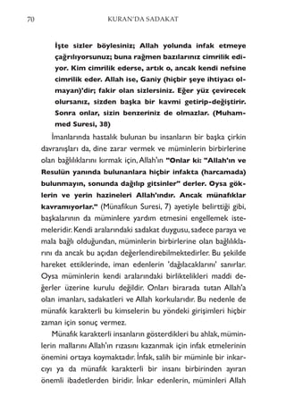 İşte sizler böylesiniz; Allah yolunda infak etmeye
çağrılıyorsunuz; buna rağmen bazılarınız cimrilik edi-
yor. Kim cimrilik ederse, artık o, ancak kendi nefsine
cimrilik eder. Allah ise, Ganiy (hiçbir şeye ihtiyacı ol-
mayan)'dir; fakir olan sizlersiniz. Eğer yüz çevirecek
olursanız, sizden başka bir kavmi getirip-değiştirir.
Sonra onlar, sizin benzeriniz de olmazlar. (Muham-
med Suresi, 38)
İmanlarında hastalık bulunan bu insanların bir başka çirkin
davranışları da, dine zarar vermek ve müminlerin birbirlerine
olan bağlılıklarını kırmak için,Allah'ın "Onlar ki: "Allah'ın ve
Resulün yanında bulunanlara hiçbir infakta (harcamada)
bulunmayın, sonunda dağılıp gitsinler" derler. Oysa gök-
lerin ve yerin hazineleri Allah'ındır. Ancak münafıklar
kavramıyorlar." (Münafikun Suresi, 7) ayetiyle belirttiği gibi,
başkalarının da müminlere yardım etmesini engellemek iste-
meleridir.Kendi aralarındaki sadakat duygusu,sadece paraya ve
mala bağlı olduğundan, müminlerin birbirlerine olan bağlılıkla-
rını da ancak bu açıdan değerlendirebilmektedirler. Bu şekilde
hareket ettiklerinde, iman edenlerin 'dağılacaklarını' sanırlar.
Oysa müminlerin kendi aralarındaki birliktelikleri maddi de-
ğerler üzerine kurulu değildir. Onları birarada tutan Allah'a
olan imanları, sadakatleri ve Allah korkularıdır. Bu nedenle de
münafık karakterli bu kimselerin bu yöndeki girişimleri hiçbir
zaman için sonuç vermez.
Münafık karakterli insanların gösterdikleri bu ahlak,mümin-
lerin mallarını Allah'ın rızasını kazanmak için infak etmelerinin
önemini ortaya koymaktadır. İnfak, salih bir müminle bir inkar-
cıyı ya da münafık karakterli bir insanı birbirinden ayıran
önemli ibadetlerden biridir. İnkar edenlerin, müminleri Allah
70 KURAN’DA SADAKAT
 