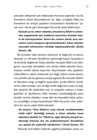 yolundan alıkoymak için mallarından harcama yapmaları ise, bu
kimselerin akılsız davranışlarının bir diğer örneğidir. Allah, bu
kimselerin bu amaçla yaptıkları harcamaların kendilerine 'yü-
rek acısı' olarak geri döneceğini Kuran'da şöyle bildirmiştir:
Gerçek şu ki, inkar edenler, (insanları) Allah'ın yolun-
dan engellemek için mallarını harcarlar; bundan böy-
le de harcayacaklar. Sonra bu, onlara yürek acısı ola-
caktır, sonra bozguna uğratılacaklardır. İnkar edenler
sonunda cehenneme sürülüp toplanacaklardır. (Enfal
Suresi, 36)
Bu kimseler infak etmenin anlamının ve değerinin ve bunun
dünyada ve ahirette kendilerine getireceği büyük kazançların
da farkında değillerdir. Sahip oldukları herşeyin Allah'a ait oldu-
ğunun şuurunda olmadıkları için, bunları Allah yolunda harca-
maktan sürekli olarak kaçınırlar. Kaçınmasalar bile, yaptıkları
infakı Allah'ın rızasını kazanmak için değil, sadece kendi çıkarla-
rına yönelik olarak,gösteriş amaçlı yaparlar.Bu kimselerAllah'a
ve Resulüne sevgi ve bağlılık duyacakları yerde,Allah'ın kendi-
lerine infak etmeleri için verdiği maddi değerlere tutku ve bağ-
lılık duyarlar. Bu kişilerdeki mal ve zenginlik tutkusu o kadar
güçlüdür ki, kendilerine infak etmeleri hatırlatıldığında, buna
karşılık vermiş oldukları cevap dahi, bu konudaki bakış açıları-
nın çarpıklığını ortaya koymaktadır.Allah Kuran'da inkar eden-
lerin bu tavrını şöyle bildirmektedir:
Ve onlara: "Size Allah'ın rızık olarak verdiklerinden
infak edin" denildiği zaman, o inkar edenler iman
edenlere dediler ki: "Allah'ın, eğer dilemiş olsaydı ye-
direceği kimseyi biz mi yedirecekmişiz? Gerçekten
siz, apaçık bir şaşkınlık içindesiniz." (Yasin Suresi, 47)
Yukarıda tarif edilen mallarda çoğalma psikolojisi, insanı, sa-
71Harun Yahya - Adnan Oktar
 