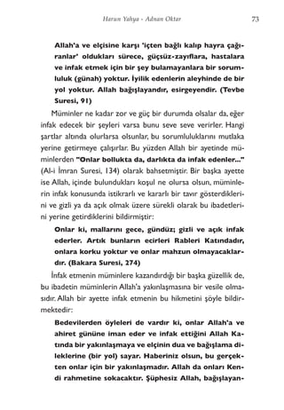 Allah'a ve elçisine karşı 'içten bağlı kalıp hayra çağı-
ranlar' oldukları sürece, güçsüz-zayıflara, hastalara
ve infak etmek için bir şey bulamayanlara bir sorum-
luluk (günah) yoktur. İyilik edenlerin aleyhinde de bir
yol yoktur. Allah bağışlayandır, esirgeyendir. (Tevbe
Suresi, 91)
Müminler ne kadar zor ve güç bir durumda olsalar da, eğer
infak edecek bir şeyleri varsa bunu seve seve verirler. Hangi
şartlar altında olurlarsa olsunlar, bu sorumluluklarını mutlaka
yerine getirmeye çalışırlar. Bu yüzden Allah bir ayetinde mü-
minlerden "Onlar bollukta da, darlıkta da infak edenler..."
(Al-i İmran Suresi, 134) olarak bahsetmiştir. Bir başka ayette
ise Allah, içinde bulundukları koşul ne olursa olsun, müminle-
rin infak konusunda istikrarlı ve kararlı bir tavır gösterdikleri-
ni ve gizli ya da açık olmak üzere sürekli olarak bu ibadetleri-
ni yerine getirdiklerini bildirmiştir:
Onlar ki, mallarını gece, gündüz; gizli ve açık infak
ederler. Artık bunların ecirleri Rableri Katındadır,
onlara korku yoktur ve onlar mahzun olmayacaklar-
dır. (Bakara Suresi, 274)
İnfak etmenin müminlere kazandırdığı bir başka güzellik de,
bu ibadetin müminlerin Allah'a yakınlaşmasına bir vesile olma-
sıdır. Allah bir ayette infak etmenin bu hikmetini şöyle bildir-
mektedir:
Bedevilerden öyleleri de vardır ki, onlar Allah'a ve
ahiret gününe iman eder ve infak ettiğini Allah Ka-
tında bir yakınlaşmaya ve elçinin dua ve bağışlama di-
leklerine (bir yol) sayar. Haberiniz olsun, bu gerçek-
ten onlar için bir yakınlaşmadır. Allah da onları Ken-
di rahmetine sokacaktır. Şüphesiz Allah, bağışlayan-
73Harun Yahya - Adnan Oktar
 