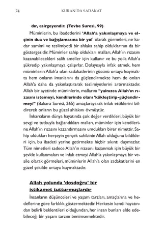 dır, esirgeyendir. (Tevbe Suresi, 99)
Müminlerin, bu ibadetlerini 'Allah'a yakınlaşmaya ve el-
çinin dua ve bağışlamasına bir yol' olarak görmeleri, ne ka-
dar samimi ve teslimiyetli bir ahlaka sahip olduklarının da bir
göstergesidir. Müminler sahip oldukları malları,Allah'ın rızasını
kazanabilecekleri salih ameller için kullanır ve bu yolla Allah'a
şükredip yakınlaşmaya çalışırlar. Dolayısıyla infak etmek, hem
müminlerin Allah'a olan sadakatlerinin gücünü ortaya koymak-
ta hem onların imanlarını da güçlendirmekte hem de onları
Allah'a daha da yakınlaştırarak teslimiyetlerini artırmaktadır.
Allah bir ayetinde müminlerin, mallarını "yalnızca Allah'ın rı-
zasını istemeyi, kendilerinde olanı 'kökleştirip-güçlendir-
meyi" (Bakara Suresi, 265) amaçlarayarak infak ettiklerini bil-
direrek onların bu güzel ahlakını övmüştür.
İnkarcıların dünya hayatında çok değer verdikleri, büyük bir
sevgi ve tutkuyla bağlandıkları malları, müminler için kendileri-
ne Allah'ın rızasını kazandırmasını umdukları birer nimettir. Sa-
hip oldukları herşeyin gerçek sahibinin Allah olduğunu bildikle-
ri için, bu ibadeti yerine getirmekte hiçbir sıkıntı duymazlar.
Tüm nimetleri sadece Allah'ın rızasını kazanmak için büyük bir
şevkle kullanmaları ve infak etmeyi Allah'a yakınlaşmaya bir ve-
sile olarak görmeleri, müminlerin Allah'a olan sadakatlerini en
güzel şekilde ortaya koymaktadır.
Allah yolunda 'dosdoğru' bir
istikamet tutturmuşlardır
İnsanların düşünceleri ve yaşam tarzları, amaçlarına ve he-
deflerine göre farklılık göstermektedir.Herkesin kendi hayatın-
dan belirli beklentileri olduğundan, her insan bunları elde ede-
bileceği bir yaşam tarzını benimsemektedir.
74 KURAN’DA SADAKAT
 