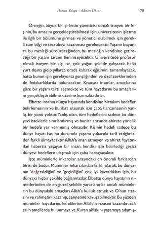 Örneğin, büyük bir şirketin yöneticisi olmak isteyen bir ki-
şinin,bu amacını gerçekleştirebilmesi için,üniversitenin işletme
ile ilgili bir bölümüne girmesi ve yönetici olabilmek için gerek-
li tüm bilgi ve tecrübeyi kazanması gerekecektir.Yaşamı boyun-
ca bu mesleği sürdüreceğinden, bu mesleğin kendisine getire-
ceği bir yaşam tarzını benimseyecektir. Üniversitede profesör
olmak isteyen bir kişi ise, çok yoğun şekilde çalışacak, belki
yurt dışına gidip yıllarca orada kalarak eğitimini tamamlayacak,
hatta bunun için gerekiyorsa gençliğinden ve özel zevklerinden
de fedakarlıklarda bulunacaktır. Kısacası insanlar, amaçlarına
göre bir yaşam tarzı seçmekte ve tüm hayatlarını bu amaçları-
nı gerçekleştirebilme üzerine kurmaktadırlar.
Elbette insanın dünya hayatında kendisine birtakım hedefler
belirlemesinin ve bunlara ulaşmak için çaba harcamasının yan-
lış bir yönü yoktur.Yanlış olan, tüm hedeflerini sadece bu dün-
yevi isteklerle sınırlandırmış ve bunlar arasında ahirete yönelik
bir hedefe yer vermemiş olmasıdır. Kişinin hedefi sadece bu
dünya hayatı ise, bu durumda yaşamı yukarıda tarif ettiğimiz-
den farklı olmayacaktır.Allah'a iman etmeyen ve ahiret hayatın-
dan habersiz yaşayan bir insan, kendisi için belirlediği geçici
dünyevi hedeflere ulaşmak için çaba harcayacaktır.
İşte müminlerle inkarcılar arasındaki en önemli farklardan
birisi de budur. Müminler inkarcılardan farklı olarak, bu dünya-
nın 'değersizliğini' ve 'geçiciliğini' çok iyi kavradıkları için, bu
dünyaya hiçbir şekilde bağlanmazlar. Elbette dünya hayatının ni-
metlerinden de en güzel şekilde yararlanırlar ancak müminle-
rin bu dünyadaki amaçları Allah'a kulluk etmek ve O'nun rıza-
sını ve rahmetini kazanıp,cennetine kavuşabilmektir.Bu yüzden
müminler hayatlarını, kendilerine Allah'ın rızasını kazandıracak
salih amellerde bulunmaya ve Kuran ahlakını yaşamaya adamış-
75Harun Yahya - Adnan Oktar
 