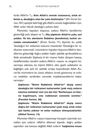 lardır. Allah'ın "... Kim Allah'a sımsıkı tutunursa, artık el-
bette o, dosdoğru olan bir yola iletilmiştir." (Al-i İmran Su-
resi,101) ayetiyle belirttiği gibi,Allah'a sımsıkı bağlandıkları için,
Allah onları Kendi dosdoğru yoluna iletir.
Müminler, hayatları boyunca sadece Allah'ın kendilerine
gösterdiği yolu izleyen ve "... Hiç şüphesiz Allah'ın yolu, asıl
yoldur. Ve biz alemlerin Rabbine (kendimizi) teslim et-
mekle emrolunduk." (Enam Suresi, 71) diyerek, bu yolda
'dosdoğru' bir istikamet tutturan insanlardır. 'Dosdoğru bir is-
tikamet tutturmak', müminlerin hayatları boyunca Allah'ın ken-
dilerine gösterdiği doğru yoldan hiçbir şekilde ayrılmadıklarını
ifade etmektedir. Şüphesiz ki bir insanın hiçbir dünyevi kazanç
hedeflemeden, kendini sadece Allah'ın rızasını ve sevgisini ka-
zanmaya adaması, bu kişinin Allah'a olan güçlü sadakatini ve
bağlılığını çok açık bir şekilde ortaya koymaktadır. Allah, Ku-
ran'da müminlerin bu üstün ahlakını örnek göstermiş ve onla-
rın melekler tarafından cennetle müjdeleneceklerini haber
vermiştir:
Şüphesiz: "Bizim Rabbimiz Allah'tır" deyip sonra
dosdoğru bir istikamet tutturanlar (yok mu); onların
üzerine melekler iner (ve der ki): "Korkmayın ve hüz-
ne kapılmayın, size vadolunan cennetle sevinin."
(Fussilet Suresi, 30)
Şüphesiz: "Bizim Rabbimiz Allah'tır" deyip sonra
doğru bir istikamet tutturanlar (yok mu); artık onlar
için korku yoktur ve onlar mahzun olmayacaklardır.
(Ahkaf Suresi, 13)
Müminler Allah'ın rızasını kazanmayı herşeyin üzerinde tut-
tukları için, onların -Allah'ın dilemesi dışında- doğru yoldan
sapmaları söz konusu değildir.Allah onların 'kalplerine imanı
76 KURAN’DA SADAKAT
 