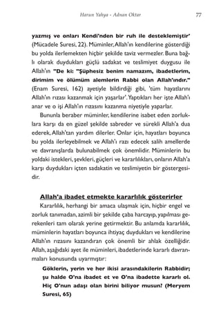 yazmış ve onları Kendi'nden bir ruh ile desteklemiştir'
(Mücadele Suresi, 22). Müminler,Allah'ın kendilerine gösterdiği
bu yolda ilerlemekten hiçbir şekilde taviz vermezler. Buna bağ-
lı olarak duydukları güçlü sadakat ve teslimiyet duygusu ile
Allah'ın "De ki: "Şüphesiz benim namazım, ibadetlerim,
dirimim ve ölümüm alemlerin Rabbi olan Allah'ındır."
(Enam Suresi, 162) ayetiyle bildirdiği gibi, 'tüm hayatlarını
Allah'ın rızası kazanmak için yaşarlar'.Yaptıkları her işte Allah'ı
anar ve o işi Allah'ın rızasını kazanma niyetiyle yaparlar.
Bununla beraber müminler, kendilerine isabet eden zorluk-
lara karşı da en güzel şekilde sabreder ve sürekli Allah'a dua
ederek,Allah'tan yardım dilerler. Onlar için, hayatları boyunca
bu yolda ilerleyebilmek ve Allah'ı razı edecek salih amellerde
ve davranışlarda bulunabilmek çok önemlidir. Müminlerin bu
yoldaki istekleri, şevkleri, güçleri ve kararlılıkları, onların Allah'a
karşı duydukları içten sadakatin ve teslimiyetin bir göstergesi-
dir.
Allah'a ibadet etmekte kararlılık gösterirler
Kararlılık, herhangi bir amaca ulaşmak için, hiçbir engel ve
zorluk tanımadan,azimli bir şekilde çaba harcayıp,yapılması ge-
rekenleri tam olarak yerine getirmektir. Bu anlamda kararlılık,
müminlerin hayatları boyunca ihtiyaç duydukları ve kendilerine
Allah'ın rızasını kazandıran çok önemli bir ahlak özelliğidir.
Allah,aşağıdaki ayet ile müminleri,ibadetlerinde kararlı davran-
maları konusunda uyarmıştır:
Göklerin, yerin ve her ikisi arasındakilerin Rabbidir;
şu halde O'na ibadet et ve O'na ibadette kararlı ol.
Hiç O'nun adaşı olan birini biliyor musun? (Meryem
Suresi, 65)
77Harun Yahya - Adnan Oktar
 