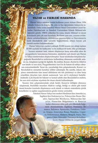 Harun Yahya müstear ismini kullanan yazar Adnan Oktar, 1956
y›l›nda Ankara'da do¤du. ‹lk, orta ve lise ö¤renimini Ankara'da ta-
mamlad›. Daha sonra ‹stanbul Mimar Sinan Üniversitesi Güzel Sa-
natlar Fakültesi'nde ve ‹stanbul Üniversitesi Felsefe Bölümü'nde
ö¤renim gördü. 1980'li y›llardan bu yana, imani, bilimsel ve siyasi
konularda pek çok eser haz›rlad›. Bunlar›n yan› s›ra, yazar›n evrim-
cilerin sahtekarl›klar›n›, iddialar›n›n geçersizli¤ini ve Darwinizm'in
kanl› ideolojilerle olan karanl›k ba¤lant›lar›n› ortaya koyan çok
önemli eserleri bulunmaktad›r.
Harun Yahya'n›n eserleri yaklaﬂ›k 30.000 resmin yer ald›¤› toplam
45.000 sayfal›k bir külliyatt›r ve bu külliyat 60 farkl› dile çevrilmiﬂtir.
Yazar›n müstear ismi, inkarc› düﬂünceye karﬂ› mücadele eden iki
peygamberin hat›ralar›na hürmeten, isimlerini yad etmek için Harun
ve Yahya isimlerinden oluﬂturulmuﬂtur. Yazar taraf›ndan kitaplar›n ka-
pa¤›nda Resulullah'›n mührünün kullan›lm›ﬂ olmas›n›n sembolik anla-
m› ise, kitaplar›n içeri¤i ile ilgilidir. Bu mühür, Kuran-› Kerim'in Allah'›n
son kitab› ve son sözü, Peygamberimiz (sav)'in de hatem-ül enbiya olma-
s›n› remzetmektedir. Yazar da, yay›nlad›¤› tüm çal›ﬂmalar›nda, Kuran'› ve
Resulullah'›n sünnetini kendine rehber edinmiﬂtir. Bu suretle, inkarc› dü-
ﬂünce sistemlerinin tüm temel iddialar›n› tek tek çürütmeyi ve dine karﬂ›
yöneltilen itirazlar› tam olarak susturacak "son söz"ü söylemeyi hedefle-
mektedir. Çok büyük bir hikmet ve kemal sahibi olan Resulullah'›n mührü,
bu son sözü söyleme niyetinin bir duas› olarak kullan›lm›ﬂt›r.
Yazar›n tüm çal›ﬂmalar›ndaki ortak hedef, Kuran'›n tebli¤ini dünyaya
ulaﬂt›rmak, böylelikle insanlar› Allah'›n varl›¤›, birli¤i ve ahiret gibi temel
imani konular üzerinde düﬂünmeye sevk etmek ve inkarc› sistemlerin çürük
temellerini ve sapk›n uygulamalar›n› gözler önüne sermektir.
Nitekim Harun Yahya'n›n eserleri Hindistan'dan Amerika'ya,
‹ngiltere'den Endonezya'ya, Polonya'dan Bosna Her-
sek'e, ‹spanya'dan Brezilya'ya, Malezya'dan ‹tal-
ya'ya, Fransa'dan Bulgaristan'a ve Rusya'ya
kadar dünyan›n daha pek çok ülkesinde be¤e-
niyle okunmaktad›r. ‹ngilizce, Frans›zca, Al-
manca, ‹talyanca, ‹spanyolca, Portekizce, Urdu-
ca, Arapça, Arnavutça, Rusça, Boﬂnakça, Uygur-
ca, Endonezyaca, Malayca, Bengoli, S›rpça, Bul-
garca, Çince, Kiswahili (Tanzanya'da kullan›-
l›yor), Hausa (Afrika'da yayg›n olarak
YAZAR ve ESERLER‹ HAKKINDA
 
