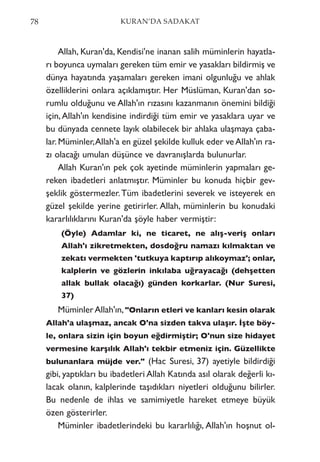 Allah, Kuran'da, Kendisi'ne inanan salih müminlerin hayatla-
rı boyunca uymaları gereken tüm emir ve yasakları bildirmiş ve
dünya hayatında yaşamaları gereken imani olgunluğu ve ahlak
özelliklerini onlara açıklamıştır. Her Müslüman, Kuran'dan so-
rumlu olduğunu ve Allah'ın rızasını kazanmanın önemini bildiği
için,Allah'ın kendisine indirdiği tüm emir ve yasaklara uyar ve
bu dünyada cennete layık olabilecek bir ahlaka ulaşmaya çaba-
lar.Müminler,Allah'a en güzel şekilde kulluk eder veAllah'ın ra-
zı olacağı umulan düşünce ve davranışlarda bulunurlar.
Allah Kuran'ın pek çok ayetinde müminlerin yapmaları ge-
reken ibadetleri anlatmıştır. Müminler bu konuda hiçbir gev-
şeklik göstermezler.Tüm ibadetlerini severek ve isteyerek en
güzel şekilde yerine getirirler. Allah, müminlerin bu konudaki
kararlılıklarını Kuran'da şöyle haber vermiştir:
(Öyle) Adamlar ki, ne ticaret, ne alış-veriş onları
Allah'ı zikretmekten, dosdoğru namazı kılmaktan ve
zekatı vermekten 'tutkuya kaptırıp alıkoymaz'; onlar,
kalplerin ve gözlerin inkılaba uğrayacağı (dehşetten
allak bullak olacağı) günden korkarlar. (Nur Suresi,
37)
MüminlerAllah'ın,"Onların etleri ve kanları kesin olarak
Allah'a ulaşmaz, ancak O'na sizden takva ulaşır. İşte böy-
le, onlara sizin için boyun eğdirmiştir; O'nun size hidayet
vermesine karşılık Allah'ı tekbir etmeniz için. Güzellikte
bulunanlara müjde ver." (Hac Suresi, 37) ayetiyle bildirdiği
gibi, yaptıkları bu ibadetleri Allah Katında asıl olarak değerli kı-
lacak olanın, kalplerinde taşıdıkları niyetleri olduğunu bilirler.
Bu nedenle de ihlas ve samimiyetle hareket etmeye büyük
özen gösterirler.
Müminler ibadetlerindeki bu kararlılığı, Allah'ın hoşnut ol-
78 KURAN’DA SADAKAT
 
