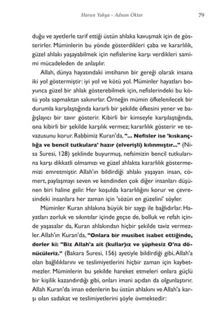 duğu ve ayetlerle tarif ettiği üstün ahlaka kavuşmak için de gös-
terirler. Müminlerin bu yönde gösterdikleri çaba ve kararlılık,
güzel ahlakı yaşayabilmek için nefislerine karşı verdikleri sami-
mi mücadeleden de anlaşılır.
Allah, dünya hayatındaki imtihanın bir gereği olarak insana
iki yol göstermiştir: iyi yol ve kötü yol. Müminler hayatları bo-
yunca güzel bir ahlak gösterebilmek için, nefislerindeki bu kö-
tü yola sapmaktan sakınırlar. Örneğin mümin öfkelenilecek bir
durumla karşılaştığında kararlı bir şekilde öfkesini yener ve ba-
ğışlayıcı bir tavır gösterir. Kibirli bir kimseyle karşılaştığında,
ona kibirli bir şekilde karşılık vermez; kararlılık gösterir ve te-
vazusunu korur. Rabbimiz Kuran'da, "... Nefisler ise 'kıskanç-
lığa ve bencil tutkulara' hazır (elverişli) kılınmıştır..." (Ni-
sa Suresi, 128) şeklinde buyurmuş, nefsimizin bencil tutkuları-
na karşı dikkatli olmamızı ve güzel ahlakta kararlılık gösterme-
mizi emretmiştir. Allah'ın bildirdiği ahlakı yaşayan insan, cö-
mert, paylaşmayı seven ve kendinden çok diğer insanları düşü-
nen biri haline gelir. Her koşulda kararlılığını korur ve çevre-
sindeki insanlara her zaman için 'sözün en güzelini' söyler.
Müminler Kuran ahlakına büyük bir saygı ile bağlıdırlar. Ha-
yatları zorluk ve sıkıntılar içinde geçse de, bolluk ve refah için-
de yaşasalar da, Kuran ahlakından hiçbir şekilde taviz vermez-
ler.Allah'ın Kuran'da, "Onlara bir musibet isabet ettiğinde,
derler ki: "Biz Allah'a ait (kullar)ız ve şüphesiz O'na dö-
nücüleriz." (Bakara Suresi, 156) ayetiyle bildirdiği gibi,Allah'a
olan bağlılıklarını ve teslimiyetlerini hiçbir zaman için kaybet-
mezler. Müminlerin bu şekilde hareket etmeleri onlara güçlü
bir kişilik kazandırdığı gibi, onları imani açıdan da olgunlaştırır.
Allah Kuran'da iman edenlerin bu üstün ahlakını ve Allah'a kar-
şı olan sadakat ve teslimiyetlerini şöyle övmektedir:
79Harun Yahya - Adnan Oktar
 