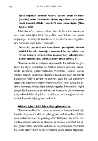 İyilik yaparak kendini Allah'a teslim eden ve hanif
(tevhidi) olan İbrahim'in dinine uyandan daha güzel
din'li kimdir? Allah, İbrahim'i dost edinmiştir. (Nisa
Suresi, 125)
Allah Kuran'da, dinine teslim olan Hz. İbrahim'i övmüş ve
onu dost edindiğini bildirmiştir. Allah müminlerin her şartta
değişmeyen teslimiyetli tavırlarını ve Kendisi'ne olan bağlılıkla-
rını Kuran'da şöyle haber vermiştir:
Onlar ki, yeryüzünde kendilerini yerleştirir, iktidar
sahibi kılarsak, dosdoğru namazı kılarlar, zekatı ve-
rirler, marufu emrederler, münkerden sakındırırlar.
Bütün işlerin sonu Allah'a aittir. (Hac Suresi, 41)
Müminlerin Kuran ahlakını yaşamaktaki kararlılıklarını gös-
teren bir diğer özellikleri de,Allah'ın rızasını kazanma çabala-
rında süreklilik göstermeleridir. Müminler sürekli olarak
Allah'ın rızasını kazanmayı düşünür, bunun için salih amellerde
bulunurlar. Allah'ın sevdiği ve rahmet ettiği bir kul olabilmeyi
içten arzu ederler. Hayatları boyunca Allah'ı vekil tutar, din ah-
lakını katıksızca Allah'a halis kılarak yaşarlar. Müminlerin hiçbir
gevşekliğe kapılmadan, sürekli olarak imanlarını güçlendirmeye
çalışmaları, Allah'a duydukları sadakatin onlara sağlam bir ka-
rarlılık kazandırdığını göstermektedir.
Ahiret için 'ciddi bir çaba' gösterirler
Müminlerin Allah'ın rızasını ve cennetini kazanabilmek için
hayatları boyunca 'ciddi bir çaba' göstermeleri, onların Allah'a
olan sadakatlerinin bir göstergesidir. Rabbimiz Kuran'da mü-
minlere Allah'ın rızasını ve ahiretini kazanmak için 'ciddi bir ça-
ba' göstermekle sorumlu olduklarını buyurmuştur. Müminler
bu 'ciddi çabayı', hem kendi nefislerini imani açıdan olgunlaştı-
80 KURAN’DA SADAKAT
 