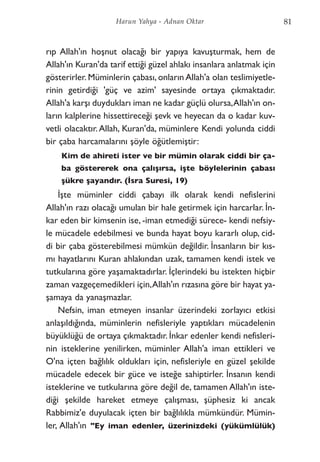 rıp Allah'ın hoşnut olacağı bir yapıya kavuşturmak, hem de
Allah'ın Kuran'da tarif ettiği güzel ahlakı insanlara anlatmak için
gösterirler. Müminlerin çabası, onların Allah'a olan teslimiyetle-
rinin getirdiği 'güç ve azim' sayesinde ortaya çıkmaktadır.
Allah'a karşı duydukları iman ne kadar güçlü olursa,Allah'ın on-
ların kalplerine hissettireceği şevk ve heyecan da o kadar kuv-
vetli olacaktır.Allah, Kuran'da, müminlere Kendi yolunda ciddi
bir çaba harcamalarını şöyle öğütlemiştir:
Kim de ahireti ister ve bir mümin olarak ciddi bir ça-
ba göstererek ona çalışırsa, işte böylelerinin çabası
şükre şayandır. (İsra Suresi, 19)
İşte müminler ciddi çabayı ilk olarak kendi nefislerini
Allah'ın razı olacağı umulan bir hale getirmek için harcarlar. İn-
kar eden bir kimsenin ise, -iman etmediği sürece- kendi nefsiy-
le mücadele edebilmesi ve bunda hayat boyu kararlı olup, cid-
di bir çaba gösterebilmesi mümkün değildir. İnsanların bir kıs-
mı hayatlarını Kuran ahlakından uzak, tamamen kendi istek ve
tutkularına göre yaşamaktadırlar. İçlerindeki bu istekten hiçbir
zaman vazgeçemedikleri için,Allah'ın rızasına göre bir hayat ya-
şamaya da yanaşmazlar.
Nefsin, iman etmeyen insanlar üzerindeki zorlayıcı etkisi
anlaşıldığında, müminlerin nefisleriyle yaptıkları mücadelenin
büyüklüğü de ortaya çıkmaktadır. İnkar edenler kendi nefisleri-
nin isteklerine yenilirken, müminler Allah'a iman ettikleri ve
O'na içten bağlılık oldukları için, nefisleriyle en güzel şekilde
mücadele edecek bir güce ve isteğe sahiptirler. İnsanın kendi
isteklerine ve tutkularına göre değil de, tamamen Allah'ın iste-
diği şekilde hareket etmeye çalışması, şüphesiz ki ancak
Rabbimiz'e duyulacak içten bir bağlılıkla mümkündür. Mümin-
ler, Allah'ın "Ey iman edenler, üzerinizdeki (yükümlülük)
81Harun Yahya - Adnan Oktar
 