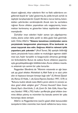 düzeni sağlamak, inkar edenlerin fikri ve fiziki saldırılarını en-
gellemek büyük bir 'çaba' göstermiş, bu yolda birçok zorluk ve
tepkiyle karşılaşmışlardır. Çeşitli iftiralara maruz kalmış, bulun-
dukları şehirlerden sürülmüşlerdir. Ancak tüm bu zorluklara
rağmen Kuran ahlakını yaşamaktan asla vazgeçmemiş, kınan-
maktan korkmamış ve gösterilen haksız tepkilerden etkilen-
memişlerdir.
Zorluklar iman edenleri hiçbir zaman için yılgınlaştırma-
makta, aksine onları daha şevkli ve daha güçlü hale getirmek-
tedir. Onlar, Allah'ın "Düzene konulması (ıslah)ından sonra
yeryüzünde bozgunculuk çıkarmayın; O'na korkarak ve
umut taşıyarak dua edin. Doğrusu Allah'ın rahmeti iyilik
yapanlara pek yakındır." (Araf Suresi, 56) ayetiyle bildirdiği
üzere, yeryüzünde huzur, adalet ve mutluluğun egemen olabil-
mesi için, hiçbir karışıklık ve bozgunculuk olmaması gerektiği-
nin farkındadırlar. Bunun da sadece Kuran ahlakının yaşanma-
sıyla gerçekleşebileceğini bildiklerinden, Kuran ahlakını insanla-
ra anlatmak için samimi bir çaba harcarlar.
Peygamber Efendimiz de "Müminin mizanında en ağır basa-
cak şey güzel ahlaktır. Muhakkak ki, Allah Teala işi ve sözü çirkin
olan ve hayasızca konuşan kimseye buğz eder" (G.Ahmed Ziyaüd-
din, Ramuz El Hadis, 1. cilt, GoncaYayınevi, İstanbul, 1997, 15/9) ve
"Ruhumu kudret altında tutan Allah'a yemin ederim ki cennete sa-
dece güzel ahlak sahipleri girer" (Tirmizi; Huccetü'l İslam İmam
Gazali, İhya'u Ulum'id-din, 2. cilt, Çeviri: Dr. Sıtkı Gülle, Huzur Yayı-
nevi, İstanbul 1998, s.792) hadis-i şerifleriyle güzel ahlakın öne-
mine dikkat çekmiş ve müminleri bu konuda samimi bir çaba
harcamaya davet etmiştir.
Allah'ın ve Peygamberimiz (sav)'in güzel ahlak konusundaki
tavsiyelerini bilen müminler, hem kendi nefislerine karşı müca-
83Harun Yahya - Adnan Oktar
 