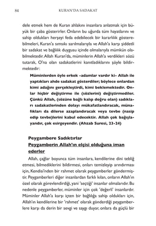 dele etmek hem de Kuran ahlakını insanlara anlatmak için bü-
yük bir çaba gösterirler. Onların bu uğurda tüm hayatlarını ve
sahip oldukları herşeyi feda edebilecek bir kararlılık göstere-
bilmeleri, Kuran'a sımsıkı sarılmalarıyla ve Allah'a karşı şiddetli
bir sadakat ve bağlılık duygusu içinde olmalarıyla mümkün ola-
bilmektedir.Allah Kuran'da, müminlerin Allah'a verdikleri sözü
tutarak, O'na olan sadakatlerini kanıtladıklarını şöyle bildir-
mektedir:
Müminlerden öyle erkek -adamlar vardır ki- Allah ile
yaptıkları ahde sadakat gösterdiler; böylece onlardan
kimi adağını gerçekleştirdi, kimi beklemektedir. On-
lar hiçbir değiştirme ile (sözlerini) değiştirmediler.
Çünkü Allah, (sözüne bağlı kalıp doğru olan) sadıkla-
rı sadakatlerinden dolayı mükafatlandıracak, müna-
fıkları da dilerse azaplandıracak veya tevbe (nasip
edip tevbe)lerini kabul edecektir. Allah çok bağışla-
yandır, çok esirgeyendir. (Ahzab Suresi, 23-24)
Peygambere Sadıktırlar
Peygamberin Allah'ın elçisi olduğuna iman
ederler
Allah, çağlar boyunca tüm insanlara, kendilerine dini tebliğ
etmesi, bilmediklerini bildirmesi, onları temizleyip arındırması
için, Kendisi'nden bir rahmet olarak peygamberler göndermiş-
tir. Peygamberleri diğer insanlardan farklı kılan, onların Allah'ın
özel olarak görevlendirdiği,yani 'seçtiği' insanlar olmalarıdır.Bu
nedenle peygamberler, müminler için çok 'değerli' insanlardır.
Müminler Allah'a karşı içten bir bağlılığa sahip oldukları için,
Allah'ın kendilerine bir 'rahmet' olarak gönderdiği peygamber-
lere karşı da derin bir sevgi ve saygı duyar, onlara da güçlü bir
84 KURAN’DA SADAKAT
 