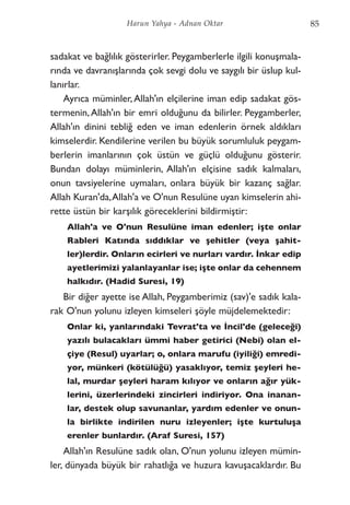 sadakat ve bağlılık gösterirler. Peygamberlerle ilgili konuşmala-
rında ve davranışlarında çok sevgi dolu ve saygılı bir üslup kul-
lanırlar.
Ayrıca müminler,Allah'ın elçilerine iman edip sadakat gös-
termenin,Allah'ın bir emri olduğunu da bilirler. Peygamberler,
Allah'ın dinini tebliğ eden ve iman edenlerin örnek aldıkları
kimselerdir. Kendilerine verilen bu büyük sorumluluk peygam-
berlerin imanlarının çok üstün ve güçlü olduğunu gösterir.
Bundan dolayı müminlerin, Allah'ın elçisine sadık kalmaları,
onun tavsiyelerine uymaları, onlara büyük bir kazanç sağlar.
Allah Kuran'da,Allah'a ve O'nun Resulüne uyan kimselerin ahi-
rette üstün bir karşılık göreceklerini bildirmiştir:
Allah'a ve O'nun Resulüne iman edenler; işte onlar
Rableri Katında sıddıklar ve şehitler (veya şahit-
ler)lerdir. Onların ecirleri ve nurları vardır. İnkar edip
ayetlerimizi yalanlayanlar ise; işte onlar da cehennem
halkıdır. (Hadid Suresi, 19)
Bir diğer ayette ise Allah, Peygamberimiz (sav)'e sadık kala-
rak O'nun yolunu izleyen kimseleri şöyle müjdelemektedir:
Onlar ki, yanlarındaki Tevrat'ta ve İncil'de (geleceği)
yazılı bulacakları ümmi haber getirici (Nebi) olan el-
çiye (Resul) uyarlar; o, onlara marufu (iyiliği) emredi-
yor, münkeri (kötülüğü) yasaklıyor, temiz şeyleri he-
lal, murdar şeyleri haram kılıyor ve onların ağır yük-
lerini, üzerlerindeki zincirleri indiriyor. Ona inanan-
lar, destek olup savunanlar, yardım edenler ve onun-
la birlikte indirilen nuru izleyenler; işte kurtuluşa
erenler bunlardır. (Araf Suresi, 157)
Allah'ın Resulüne sadık olan, O'nun yolunu izleyen mümin-
ler, dünyada büyük bir rahatlığa ve huzura kavuşacaklardır. Bu
85Harun Yahya - Adnan Oktar
 