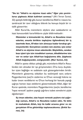 "De ki: "Allah'a ve elçisine itaat edin." Eğer yüz çevirir-
lerse şüphesiz Allah kafirleri sevmez." (Al-i İmran Suresi,
32) ayetiyle bildirdiği gibi,bunun kendilerineAllah'ın rızasını ka-
zandıracak bir tavır olduğunu bilerek bu konuya büyük bir ti-
tizlik gösterirler.
Allah Kuran'da, müminlerin elçilere olan sadakatlerini ve
itaat konusundaki kararlılıklarını şöyle bildirmektedir:
Müminler o kimselerdir ki, Allah'a ve Resulüne iman
ederler, onunla birlikte toplu(mu ilgilendiren) bir iş
üzerinde iken, O'ndan izin alıncaya kadar bırakıp-git-
meyenlerdir. Gerçekten senden izin alanlar, işte onlar
Allah'a ve elçisine iman edenlerdir. Böylelikle, senden
bazı işleri için izin istedikleri zaman, dilediklerine izin
ver ve onlar için Allah'tan bağışlanma dile. Şüphesiz
Allah bağışlayandır, esirgeyendir. (Nur Suresi, 62)
Allah'ın ayette dikkat çektiği gibi, müminlerin Allah'ın Resu-
lünden izin almadan bir işe girişmemeleri, O'na karşı duyduk-
ları içten bağlılığın ve sadakatin açık göstergelerinden biridir.
Müminlerin göstermiş oldukları bu teslimiyetli tavır, onların
Peygamberimiz (sav)'in sözlerine ve O'nun vereceği hükme ne
kadar önem verdiklerini ve O'nun herhangi bir konuda yaptığı
çağrıya hemen itaat ettiklerini göstermektedir.Allah, diğer bir
Kuran ayetinde, müminlere Peygamberimiz (sav)in, kendilerine
'hayat verecek' şeylere yaptığı çağrılara icabet etmelerini şöyle
öğütlemiştir:
Ey iman edenler, size hayat verecek şeylere sizi çağır-
dığı zaman, Allah'a ve Resulüne icabet edin. Ve bilin
ki muhakkak Allah, kişi ile kalbi arasına girer ve siz
gerçekten O'na götürülüp toplanacaksınız. (Enfal Su-
resi, 24)
87Harun Yahya - Adnan Oktar
 