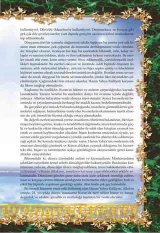 kullan›l›yor), Dhivelhi (Mauritus'ta kullan›l›yor), Danimarkaca ve ‹sveçce gibi
pek çok dile çevrilen eserler, yurt d›ﬂ›nda geniﬂ bir okuyucu kitlesi taraf›ndan ta-
kip edilmektedir.
Dünyan›n dört bir yan›nda ola¤anüstü takdir toplayan bu eserler pek çok in-
san›n iman etmesine, pek ço¤unun da iman›nda derinleﬂmesine vesile olmakta-
d›r. Kitaplar› okuyan, inceleyen her kiﬂi, bu eserlerdeki hikmetli, özlü, kolay an-
laﬂ›l›r ve samimi üslubun, ak›lc› ve ilmi yaklaﬂ›m›n fark›na varmaktad›r. Bu eser-
ler süratli etki etme, kesin netice verme, itiraz edilemezlik, çürütülemezlik özel-
likleri taﬂ›maktad›r. Bu eserleri okuyan ve üzerinde ciddi biçimde düﬂünen in-
sanlar›n, art›k materyalist felsefeyi, ateizmi ve di¤er sapk›n görüﬂ ve felsefelerin
hiçbirini samimi olarak savunabilmeleri mümkün de¤ildir. Bundan sonra savun-
salar da ancak duygusal bir inatla savunacaklard›r, çünkü fikri dayanaklar› çü-
rütülmüﬂtür. Ça¤›m›zdaki tüm inkarc› ak›mlar, Harun Yahya Külliyat› karﬂ›s›n-
da fikren ma¤lup olmuﬂlard›r.
Kuﬂkusuz bu özellikler, Kuran'›n hikmet ve anlat›m çarp›c›l›¤›ndan kaynak-
lanmaktad›r. Yazar›n kendisi bu eserlerden dolay› bir övünme içinde de¤ildir,
yaln›zca Allah'›n hidayetine vesile olmaya niyet etmiﬂtir. Ayr›ca bu eserlerin ba-
s›m›nda ve yay›nlanmas›nda herhangi bir maddi kazanç hedeflenmemektedir.
Bu gerçekler göz önünde bulunduruldu¤unda, insanlar›n görmediklerini gör-
melerini sa¤layan, hidayetlerine vesile olan bu eserlerin okunmas›n› teﬂvik etme-
nin de, çok önemli bir hizmet oldu¤u ortaya ç›kmaktad›r.
Bu de¤erli eserleri tan›tmak yerine, insanlar›n zihinlerini buland›ran, fikri kar-
maﬂa meydana getiren, kuﬂku ve tereddütleri da¤›tmada, iman› kurtarmada güç-
lü ve keskin bir etkisi olmad›¤› genel tecrübe ile sabit olan kitaplar› yaymak ise,
emek ve zaman kayb›na neden olacakt›r. ‹man› kurtarma amac›ndan ziyade, ya-
zar›n›n edebi gücünü vurgulamaya yönelik eserlerde bu etkinin elde edilemeye-
ce¤i aç›kt›r. Bu konuda kuﬂkusu olanlar varsa, Harun Yahya'n›n eserlerinin tek
amac›n›n dinsizli¤i çürütmek ve Kuran ahlak›n› yaymak oldu¤unu, bu hizmet-
teki etki, baﬂar› ve samimiyetin aç›kça görüldü¤ünü okuyucular›n genel kana-
atinden anlayabilirler.
Bilinmelidir ki, dünya üzerindeki zulüm ve karmaﬂalar›n, Müslümanlar›n
çektikleri eziyetlerin temel sebebi dinsizli¤in fikri hakimiyetidir. Bunlardan kur-
tulman›n yolu ise, dinsizli¤in fikren ma¤lup edilmesi, iman hakikatlerinin orta-
ya konmas› ve Kuran ahlak›n›n, insanlar›n kavray›p yaﬂayabilecekleri ﬂekilde an-
lat›lmas›d›r. Dünyan›n günden güne daha fazla içine çekilmek istendi¤i zulüm,
fesat ve kargaﬂa ortam› dikkate al›nd›¤›nda bu hizmetin elden geldi¤ince h›zl› ve
etkili bir biçimde yap›lmas› gerekti¤i aç›kt›r. Aksi halde çok geç kal›nabilir.
Bu önemli hizmette öncü rolü üstlenmiﬂ olan Harun Yahya Külliyat›, Allah'›n
izniyle, 21. yüzy›lda dünya insanlar›n› Kuran'da tarif edilen huzur ve bar›ﬂa,
do¤ruluk ve adalete, güzellik ve mutlulu¤a taﬂ›maya bir vesile olacakt›r.
 