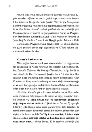Allah'ın elçilerine itaat, müminlere dünyada ve ahirette bü-
yük yararlar sağlayan ve onları çeşitli hayırlara ulaştıran önem-
li bir ibadettir. Peygamberimiz (sav)'in "Size iki şey bırakıyorum.
Bunlara uyduğunuz müddetçe asla sapıtmayacaksınız:Allah'ın Kita-
bı ve Resulünün sünneti" hadis-i şeriflerinde de bildirdiği gibi,
Müslümanların en önemli iki yol göstericisi Kuran ve Peygam-
ber Efendimizin sünnetidir. (Kütüb-i Sitte, Muhtasarı Tercüme ve
Şerhi, Prof. Dr. İbrahim Canan, 2. cilt,AkçağYayınları,Ankara, s. 328).
Günümüzde Peygamberimiz (sav)'e itaat ise, O'nun ahlakını
en güzel şekilde örnek alıp uygulamak ve O'nun yolunu izle-
mekle mümkün olacaktır.
Kuran'a Sadıktırlar
Allah, çağlar boyunca pek çok kavme elçiler ve peygamber-
ler göndermiş ve Kendi Katından hak kitaplar indirmiştir.Allah,
Hz. Davud'a Zebur'u, Hz. Musa'ya Tevrat'ı, Hz. İsa'ya İncil'i ve
son olarak da Hz. Muhammed (sav)'e Kuran'ı indirmiştir. Ku-
ran'dan önce indirilmiş olan kitaplar tahrif edildiğinden, Allah
Kuran'ı son kitap olarak indirmiş ve onun değiştirilemeyeceği-
ni ve onu koruyacağını vadetmiştir. Kuran,Allah'a ve Resulüne
iman eden her insanın rehber edineceği tek kitaptır.
Müminler Kuran'a göre hareket ederler ancak Kuran'dan
önce indirilmiş hak kitaplara da inanır ve saygı duyarlar. Çün-
kü, Allah'ın "O sana kitabı hak ve kendinden öncekileri
doğrulayıcı olarak indirdi..." (Al-i İmran Suresi, 3) ayetiyle
bildirdiği gibi, Kuran daha önce gönderilmiş İlahi kitapları da
tasdik etmektedir.Buna bağlı olarak bir mümin,gönderilen tüm
elçilere de inanarak,Allah'ın "Ey iman edenler, Allah'a, elçi-
sine, elçisine indirdiği kitaba ve bundan önce indirdiği ki-
taba iman edin..." (Nisa Suresi, 136) ayetiyle bildirdiği gibi,
88 KURAN’DA SADAKAT
 