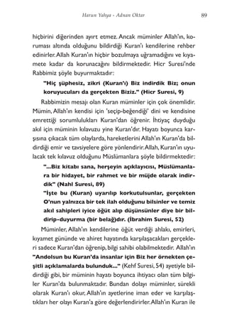 hiçbirini diğerinden ayırt etmez. Ancak müminler Allah'ın, ko-
ruması altında olduğunu bildirdiği Kuran'ı kendilerine rehber
edinirler.Allah Kuran'ın hiçbir bozulmaya uğramadığını ve kıya-
mete kadar da korunacağını bildirmektedir. Hicr Suresi'nde
Rabbimiz şöyle buyurmaktadır:
"Hiç şüphesiz, zikri (Kuran'ı) Biz indirdik Biz; onun
koruyucuları da gerçekten Biziz." (Hicr Suresi, 9)
Rabbimizin mesajı olan Kuran müminler için çok önemlidir.
Mümin, Allah'ın kendisi için 'seçip-beğendiği' dini ve kendisine
emrettiği sorumlulukları Kuran'dan öğrenir. İhtiyaç duyduğu
akıl için müminin kılavuzu yine Kuran'dır. Hayatı boyunca kar-
şısına çıkacak tüm olaylarda, hareketlerini Allah'ın Kuran'da bil-
dirdiği emir ve tavsiyelere göre yönlendirir.Allah, Kuran'ın uyu-
lacak tek kılavuz olduğunu Müslümanlara şöyle bildirmektedir:
"...Biz kitabı sana, herşeyin açıklayıcısı, Müslümanla-
ra bir hidayet, bir rahmet ve bir müjde olarak indir-
dik" (Nahl Suresi, 89)
"İşte bu (Kuran) uyarılıp korkutulsunlar, gerçekten
O'nun yalnızca bir tek ilah olduğunu bilsinler ve temiz
akıl sahipleri iyice öğüt alıp düşünsünler diye bir bil-
dirip-duyurma (bir belağ)dır. (İbrahim Suresi, 52)
Müminler, Allah'ın kendilerine öğüt verdiği ahlakı, emirleri,
kıyamet gününde ve ahiret hayatında karşılaşacakları gerçekle-
ri sadece Kuran'dan öğrenip,bilgi sahibi olabilmektedir. Allah'ın
"Andolsun bu Kuran'da insanlar için Biz her örnekten çe-
şitli açıklamalarda bulunduk..." (Kehf Suresi, 54) ayetiyle bil-
dirdiği gibi, bir müminin hayatı boyunca ihtiyacı olan tüm bilgi-
ler Kuran'da bulunmaktadır. Bundan dolayı müminler, sürekli
olarak Kuran'ı okur, Allah'ın ayetlerine iman eder ve karşılaş-
tıkları her olayı Kuran'a göre değerlendirirler.Allah'ın Kuran ile
89Harun Yahya - Adnan Oktar
 