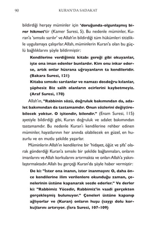 bildirdiği herşey müminler için 'doruğunda-olgunlaşmış bi-
rer hikmet'tir (Kamer Suresi, 5). Bu nedenle müminler, Ku-
ran'a 'sımsıkı sarılır' ve Allah'ın bildirdiği tüm hükümleri titizlik-
le uygulamaya çalışırlar.Allah, müminlerin Kuran'a olan bu güç-
lü bağlılıklarını şöyle bildirmiştir:
Kendilerine verdiğimiz kitabı gereği gibi okuyanlar,
işte ona iman edenler bunlardır. Kim onu inkar eder-
se, artık onlar hüsrana uğrayanların ta kendileridir.
(Bakara Suresi, 121)
Kitaba sımsıkı sarılanlar ve namazı dosdoğru kılanlar,
şüphesiz Biz salih olanların ecirlerini kaybetmeyiz.
(Araf Suresi, 170)
Allah'ın, "Rabbinin sözü, doğruluk bakımından da, ada-
let bakımından da tastamamdır. Onun sözlerini değiştire-
bilecek yoktur. O işitendir, bilendir." (Enam Suresi, 115)
ayetiyle bildirdiği gibi, Kuran doğruluk ve adalet bakımından
tastamamdır. Bu nedenle Kuran'ı kendilerine rehber edinen
müminler, hayatlarının her anında olabilecek en güzel, en hu-
zurlu ve en mutlu şekilde yaşarlar.
Müminlerin Allah'ın kendilerine bir 'hidayet, öğüt ve şifa' ola-
rak gönderdiği Kuran'a sımsıkı bir şekilde bağlanmaları, onların
imanlarını veAllah korkularını artırmakta ve onlarıAllah'a yakın-
laştırmaktadır.Allah bu gerçeği Kuran'da şöyle haber vermiştir:
De ki: "İster ona inanın, ister inanmayın: O, daha ön-
ce kendilerine ilim verilenlere okunduğu zaman, çe-
nelerinin üstüne kapanarak secde ederler." Ve derler
ki: "Rabbimiz Yücedir, Rabbimiz'in vaadi gerçekten
gerçekleşmiş bulunuyor." Çeneleri üstüne kapanıp
ağlıyorlar ve (Kuran) onların huşu (saygı dolu kor-
ku)larını artırıyor. (İsra Suresi, 107-109)
90 KURAN’DA SADAKAT
 