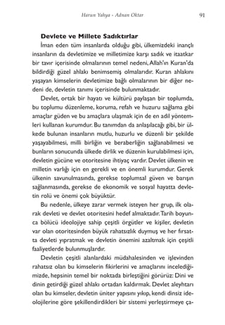 Devlete ve Millete Sadıktırlar
İman eden tüm insanlarda olduğu gibi, ülkemizdeki inançlı
insanların da devletimize ve milletimize karşı sadık ve itaatkar
bir tavır içerisinde olmalarının temel nedeni,Allah'ın Kuran'da
bildirdiği güzel ahlakı benimsemiş olmalarıdır. Kuran ahlakını
yaşayan kimselerin devletimize bağlı olmalarının bir diğer ne-
deni de, devletin tanımı içerisinde bulunmaktadır.
Devlet, ortak bir hayatı ve kültürü paylaşan bir toplumda,
bu toplumu düzenleme, koruma, refah ve huzuru sağlama gibi
amaçlar güden ve bu amaçlara ulaşmak için de en adil yöntem-
leri kullanan kurumdur. Bu tanımdan da anlaşılacağı gibi, bir ül-
kede bulunan insanların mutlu, huzurlu ve düzenli bir şekilde
yaşayabilmesi, milli birliğin ve beraberliğin sağlanabilmesi ve
bunların sonucunda ülkede dirlik ve düzenin kurulabilmesi için,
devletin gücüne ve otoritesine ihtiyaç vardır. Devlet ülkenin ve
milletin varlığı için en gerekli ve en önemli kurumdur. Gerek
ülkenin savunulmasında, gerekse toplumsal güven ve barışın
sağlanmasında, gerekse de ekonomik ve sosyal hayatta devle-
tin rolü ve önemi çok büyüktür.
Bu nedenle, ülkeye zarar vermek isteyen her grup, ilk ola-
rak devleti ve devlet otoritesini hedef almaktadır.Tarih boyun-
ca bölücü ideolojiye sahip çeşitli örgütler ve kişiler, devletin
var olan otoritesinden büyük rahatsızlık duymuş ve her fırsat-
ta devleti yıpratmak ve devletin önemini azaltmak için çeşitli
faaliyetlerde bulunmuşlardır.
Devletin çeşitli alanlardaki müdahalesinden ve işlevinden
rahatsız olan bu kimselerin fikirlerini ve amaçlarını incelediği-
mizde, hepsinin temel bir noktada birleştiğini görürüz: Dini ve
dinin getirdiği güzel ahlakı ortadan kaldırmak. Devlet aleyhtarı
olan bu kimseler, devletin üniter yapısını yıkıp, kendi dinsiz ide-
olojilerine göre şekillendirdikleri bir sistemi yerleştirmeye ça-
91Harun Yahya - Adnan Oktar
 