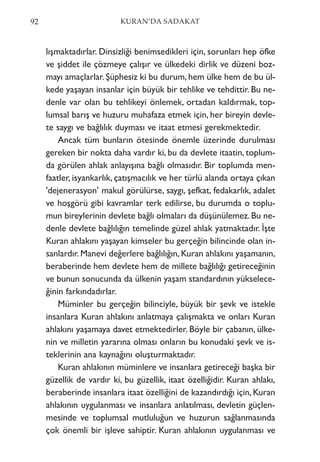 lışmaktadırlar. Dinsizliği benimsedikleri için, sorunları hep öfke
ve şiddet ile çözmeye çalışır ve ülkedeki dirlik ve düzeni boz-
mayı amaçlarlar. Şüphesiz ki bu durum, hem ülke hem de bu ül-
kede yaşayan insanlar için büyük bir tehlike ve tehdittir. Bu ne-
denle var olan bu tehlikeyi önlemek, ortadan kaldırmak, top-
lumsal barış ve huzuru muhafaza etmek için, her bireyin devle-
te saygı ve bağlılık duyması ve itaat etmesi gerekmektedir.
Ancak tüm bunların ötesinde önemle üzerinde durulması
gereken bir nokta daha vardır ki, bu da devlete itaatin, toplum-
da görülen ahlak anlayışına bağlı olmasıdır. Bir toplumda men-
faatler, isyankarlık, çatışmacılık ve her türlü alanda ortaya çıkan
'dejenerasyon' makul görülürse, saygı, şefkat, fedakarlık, adalet
ve hoşgörü gibi kavramlar terk edilirse, bu durumda o toplu-
mun bireylerinin devlete bağlı olmaları da düşünülemez.Bu ne-
denle devlete bağlılığın temelinde güzel ahlak yatmaktadır. İşte
Kuran ahlakını yaşayan kimseler bu gerçeğin bilincinde olan in-
sanlardır. Manevi değerlere bağlılığın, Kuran ahlakını yaşamanın,
beraberinde hem devlete hem de millete bağlılığı getireceğinin
ve bunun sonucunda da ülkenin yaşam standardının yükselece-
ğinin farkındadırlar.
Müminler bu gerçeğin bilinciyle, büyük bir şevk ve istekle
insanlara Kuran ahlakını anlatmaya çalışmakta ve onları Kuran
ahlakını yaşamaya davet etmektedirler. Böyle bir çabanın, ülke-
nin ve milletin yararına olması onların bu konudaki şevk ve is-
teklerinin ana kaynağını oluşturmaktadır.
Kuran ahlakının müminlere ve insanlara getireceği başka bir
güzellik de vardır ki, bu güzellik, itaat özelliğidir. Kuran ahlakı,
beraberinde insanlara itaat özelliğini de kazandırdığı için, Kuran
ahlakının uygulanması ve insanlara anlatılması, devletin güçlen-
mesinde ve toplumsal mutluluğun ve huzurun sağlanmasında
çok önemli bir işleve sahiptir. Kuran ahlakının uygulanması ve
92 KURAN’DA SADAKAT
 