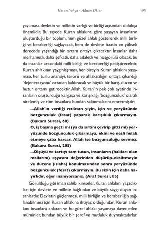 yayılması, devletin ve milletin varlığı ve birliği açısından oldukça
önemlidir. Bu sayede Kuran ahlakına göre yaşayan insanların
oluşturduğu bir toplum, hem güzel ahlak göstererek milli birli-
ği ve beraberliği sağlayacak, hem de devlete itaatin en yüksek
derecede yaşandığı bir ortam ortaya çıkacaktır. İnsanlar daha
merhametli, daha şefkatli, daha adaletli ve hoşgörülü olacak, bu
da insanlar arasındaki milli birliği ve beraberliği pekiştirecektir.
Kuran ahlakının yaygınlaşması, her bireyin Kuran ahlakını yaşa-
ması, her türlü anarşiyi, terörü ve ahlaksızlığın ortaya çıkardığı
'dejenerasyonu' ortadan kaldıracak ve büyük bir barış,düzen ve
huzur ortamı getirecektir.Allah, Kuran'ın pek çok ayetinde in-
sanların oluşturduğu kargaşa ve karışıklığı 'bozgunculuk' olarak
nitelemiş ve tüm insanlara bundan sakınmalarını emretmiştir:
...Allah'ın verdiği rızıktan yiyin, için ve yeryüzünde
bozgunculuk (fesat) yaparak karışıklık çıkarmayın.
(Bakara Suresi, 60)
O, iş başına geçti mi (ya da sırtını çevirip gitti mi) yer-
yüzünde bozgunculuk çıkarmaya, ekini ve nesli helak
etmeye çaba harcar. Allah ise bozgunculuğu sevmez.
(Bakara Suresi, 205)
...Ölçüyü ve tartıyı tam tutun, insanların (hakları olan
mallarını) eşyasını değerinden düşürüp-eksiltmeyin
ve düzene (ıslaha) konulmasından sonra yeryüzünde
bozgunculuk (fesat) çıkarmayın. Bu sizin için daha ha-
yırlıdır, eğer inanıyorsanız. (Araf Suresi, 85)
Görüldüğü gibi iman sahibi kimseler,Kuran ahlakını yaşadık-
ları için devlete ve millete bağlı olan ve büyük saygı duyan in-
sanlardır. Devletin güçlenmesi, milli birliğin ve beraberliğin sağ-
lanabilmesi için Kuran ahlakına ihtiyaç olduğundan, Kuran ahla-
kını insanlara anlatan ve bu güzel ahlakı yaşamaya davet eden
müminler, bundan büyük bir şeref ve mutluluk duymaktadırlar.
93Harun Yahya - Adnan Oktar
 